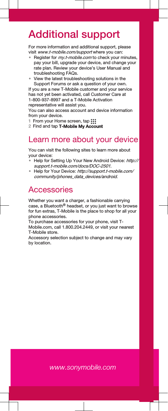 Additional supportFor more information and additional support, pleasevisit www.t-mobile.com/support where you can:•Register for my.t-mobile.com to check your minutes,pay your bill, upgrade your device, and change yourrate plan. Review your device’s User Manual andtroubleshooting FAQs.•View the latest troubleshooting solutions in theSupport Forums or ask a question of your own.If you are a new T-Mobile customer and your servicehas not yet been activated, call Customer Care at1-800-937-8997 and a T-Mobile Activationrepresentative will assist you.You can also access account and device informationfrom your device.1From your Home screen, tap 2Find and tap T-Mobile My AccountLearn more about your deviceYou can visit the following sites to learn more aboutyour device:•Help for Setting Up Your New Android Device: http://support.t-mobile.com/docs/DOC-2501.•Help for Your Device: http://support.t-mobile.com/community/phones_data_devices/android.AccessoriesWhether you want a charger, a fashionable carryingcase, a Bluetooth® headset, or you just want to browsefor fun extras, T-Mobile is the place to shop for all yourphone accessories.To purchase accessories for your phone, visit T-Mobile.com, call 1.800.204.2449, or visit your nearestT-Mobile store.Accessory selection subject to change and may varyby location.www.sonymobile.com 