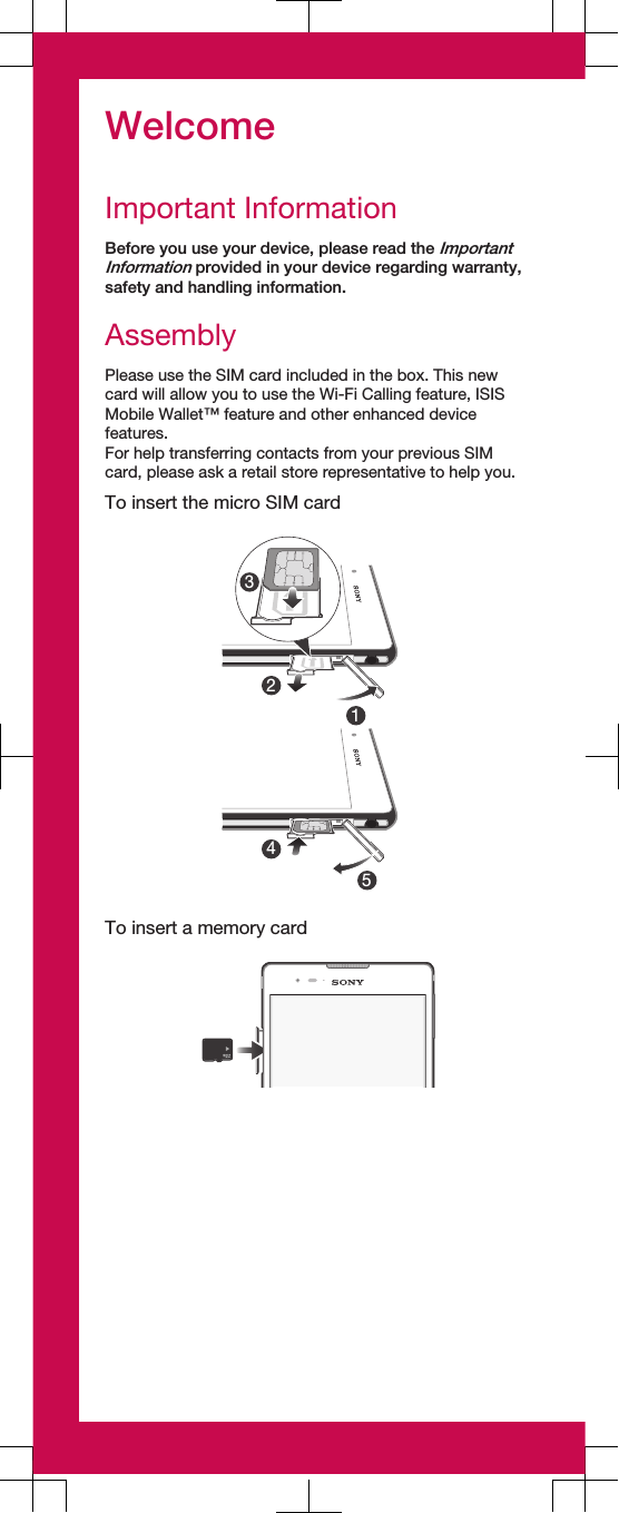 WelcomeImportant InformationBefore you use your device, please read the ImportantInformation provided in your device regarding warranty,safety and handling information.AssemblyPlease use the SIM card included in the box. This newcard will allow you to use the Wi-Fi Calling feature, ISISMobile Wallet™ feature and other enhanced devicefeatures.For help transferring contacts from your previous SIMcard, please ask a retail store representative to help you.To insert the micro SIM card12354To insert a memory card