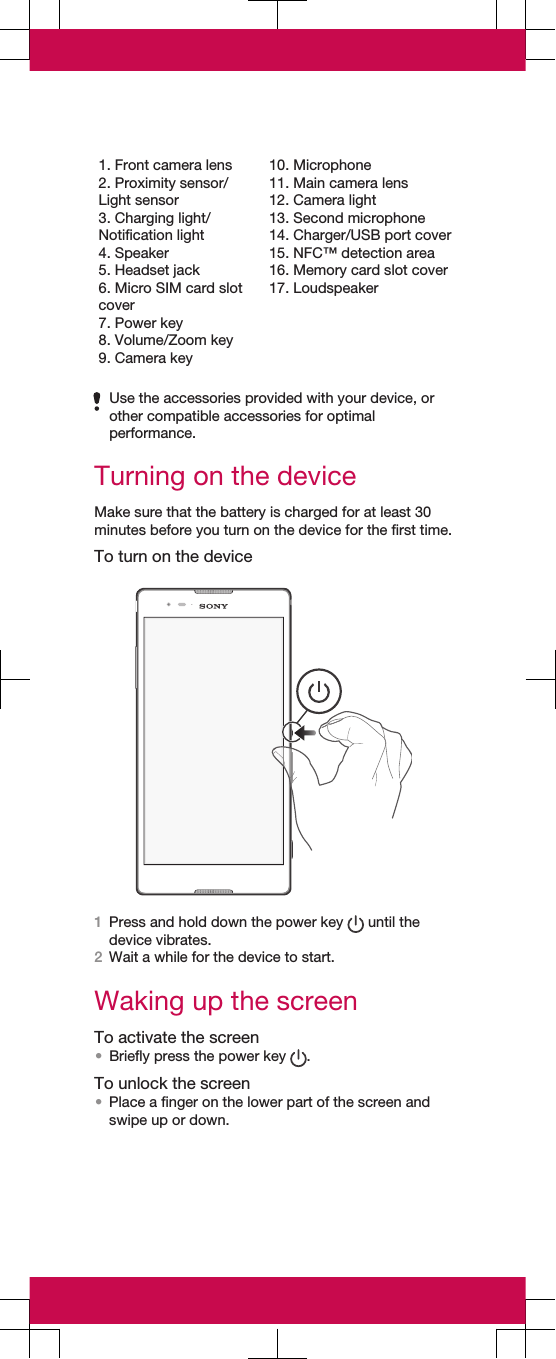 1. Front camera lens2. Proximity sensor/Light sensor3. Charging light/Notification light4. Speaker5. Headset jack6. Micro SIM card slotcover7. Power key8. Volume/Zoom key9. Camera key10. Microphone11. Main camera lens12. Camera light13. Second microphone14. Charger/USB port cover15. NFC™ detection area16. Memory card slot cover17. LoudspeakerUse the accessories provided with your device, orother compatible accessories for optimalperformance.Turning on the deviceMake sure that the battery is charged for at least 30minutes before you turn on the device for the first time.To turn on the device1Press and hold down the power key   until thedevice vibrates.2Wait a while for the device to start.Waking up the screenTo activate the screen•Briefly press the power key  .To unlock the screen•Place a finger on the lower part of the screen andswipe up or down.