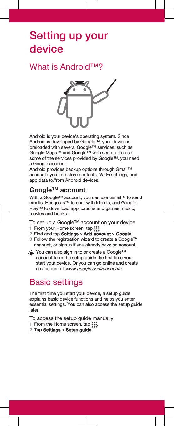 Setting up yourdeviceWhat is Android™?Android is your device&apos;s operating system. SinceAndroid is developed by Google™, your device ispreloaded with several Google™ services, such asGoogle Maps™ and Google™ web search. To usesome of the services provided by Google™, you needa Google account.Android provides backup options through Gmail™account sync to restore contacts, Wi-Fi settings, andapp data to/from Android devices.Google™ accountWith a Google™ account, you can use Gmail™ to sendemails, Hangouts™ to chat with friends, and GooglePlay™ to download applications and games, music,movies and books.To set up a Google™ account on your device1From your Home screen, tap  .2Find and tap Settings &gt; Add account &gt; Google.3Follow the registration wizard to create a Google™account, or sign in if you already have an account.You can also sign in to or create a Google™account from the setup guide the first time youstart your device. Or you can go online and createan account at www.google.com/accounts.Basic settingsThe first time you start your device, a setup guideexplains basic device functions and helps you enteressential settings. You can also access the setup guidelater.To access the setup guide manually1From the Home screen, tap  .2Tap Settings &gt; Setup guide.