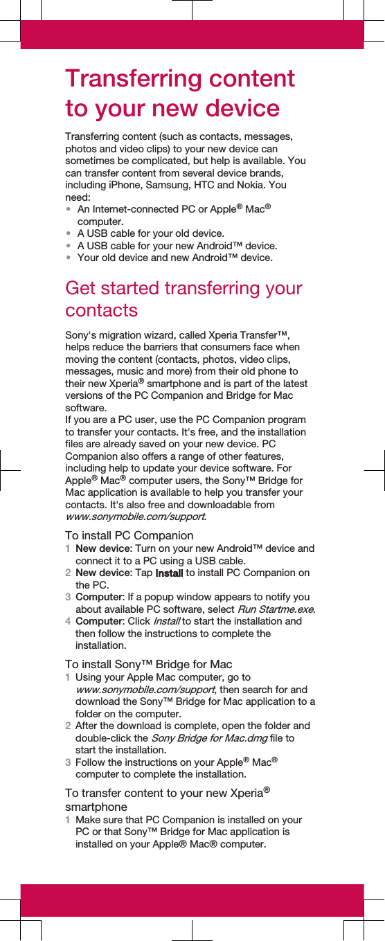 Transferring contentto your new deviceTransferring content (such as contacts, messages,photos and video clips) to your new device cansometimes be complicated, but help is available. Youcan transfer content from several device brands,including iPhone, Samsung, HTC and Nokia. Youneed:•An Internet-connected PC or Apple® Mac®computer.•A USB cable for your old device.•A USB cable for your new Android™ device.•Your old device and new Android™ device.Get started transferring yourcontactsSony&apos;s migration wizard, called Xperia Transfer™,helps reduce the barriers that consumers face whenmoving the content (contacts, photos, video clips,messages, music and more) from their old phone totheir new Xperia® smartphone and is part of the latestversions of the PC Companion and Bridge for Macsoftware.If you are a PC user, use the PC Companion programto transfer your contacts. It&apos;s free, and the installationfiles are already saved on your new device. PCCompanion also offers a range of other features,including help to update your device software. ForApple® Mac® computer users, the Sony™ Bridge forMac application is available to help you transfer yourcontacts. It&apos;s also free and downloadable fromwww.sonymobile.com/support.To install PC Companion1New device: Turn on your new Android™ device andconnect it to a PC using a USB cable.2New device: Tap Install to install PC Companion onthe PC.3Computer: If a popup window appears to notify youabout available PC software, select Run Startme.exe.4Computer: Click Install to start the installation andthen follow the instructions to complete theinstallation.To install Sony™ Bridge for Mac1Using your Apple Mac computer, go towww.sonymobile.com/support, then search for anddownload the Sony™ Bridge for Mac application to afolder on the computer.2After the download is complete, open the folder anddouble-click the Sony Bridge for Mac.dmg file tostart the installation.3Follow the instructions on your Apple® Mac®computer to complete the installation.To transfer content to your new Xperia®smartphone1Make sure that PC Companion is installed on yourPC or that Sony™ Bridge for Mac application isinstalled on your Apple® Mac® computer.