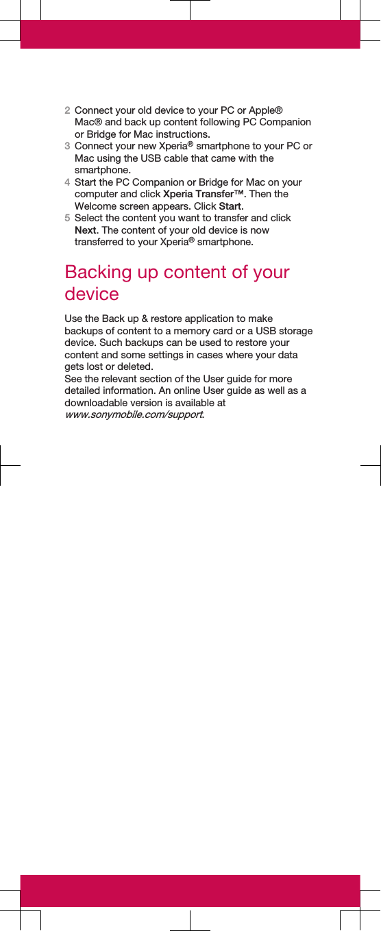 2Connect your old device to your PC or Apple®Mac® and back up content following PC Companionor Bridge for Mac instructions.3Connect your new Xperia® smartphone to your PC orMac using the USB cable that came with thesmartphone.4Start the PC Companion or Bridge for Mac on yourcomputer and click Xperia Transfer™. Then theWelcome screen appears. Click Start.5Select the content you want to transfer and clickNext. The content of your old device is nowtransferred to your Xperia® smartphone.Backing up content of yourdeviceUse the Back up &amp; restore application to makebackups of content to a memory card or a USB storagedevice. Such backups can be used to restore yourcontent and some settings in cases where your datagets lost or deleted.See the relevant section of the User guide for moredetailed information. An online User guide as well as adownloadable version is available atwww.sonymobile.com/support.