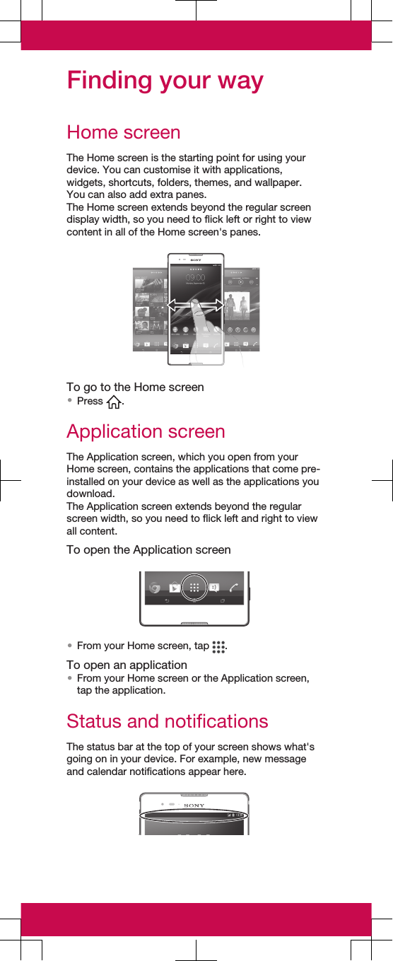 Finding your wayHome screenThe Home screen is the starting point for using yourdevice. You can customise it with applications,widgets, shortcuts, folders, themes, and wallpaper.You can also add extra panes.The Home screen extends beyond the regular screendisplay width, so you need to flick left or right to viewcontent in all of the Home screen&apos;s panes.To go to the Home screen•Press  .Application screenThe Application screen, which you open from yourHome screen, contains the applications that come pre-installed on your device as well as the applications youdownload.The Application screen extends beyond the regularscreen width, so you need to flick left and right to viewall content.To open the Application screen•From your Home screen, tap  .To open an application•From your Home screen or the Application screen,tap the application.Status and notificationsThe status bar at the top of your screen shows what&apos;sgoing on in your device. For example, new messageand calendar notifications appear here.