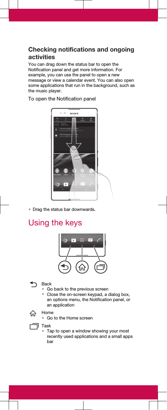 Checking notifications and ongoingactivitiesYou can drag down the status bar to open theNotification panel and get more information. Forexample, you can use the panel to open a newmessage or view a calendar event. You can also opensome applications that run in the background, such asthe music player.To open the Notification panel•Drag the status bar downwards.Using the keysBack•Go back to the previous screen•Close the on-screen keypad, a dialog box,an options menu, the Notification panel, oran applicationHome•Go to the Home screenTask•Tap to open a window showing your mostrecently used applications and a small appsbar