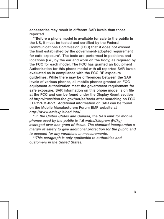 accessories may result in different SAR levels than thosereported.**Before a phone model is available for sale to the public inthe US, it must be tested and certified by the FederalCommunications Commission (FCC) that it does not exceedthe limit established by the government-adopted requirementfor safe exposure*. The tests are performed in positions andlocations (i.e., by the ear and worn on the body) as required bythe FCC for each model. The FCC has granted an EquipmentAuthorization for this phone model with all reported SAR levelsevaluated as in compliance with the FCC RF exposureguidelines. While there may be differences between the SARlevels of various phones, all mobile phones granted an FCCequipment authorization meet the government requirement forsafe exposure. SAR information on this phone model is on fileat the FCC and can be found under the Display Grant sectionof http://transition.fcc.gov/oet/ea/fccid after searching on FCCID PY7PM-0771. Additional information on SAR can be foundon the Mobile Manufacturers Forum EMF website athttp://www.emfexplained.info/.* In the United States and Canada, the SAR limit for mobilephones used by the public is 1.6 watts/kilogram (W/kg)averaged over one gram of tissue. The standard incorporates amargin of safety to give additional protection for the public andto account for any variations in measurements.**This paragraph is only applicable to authorities andcustomers in the United States.3