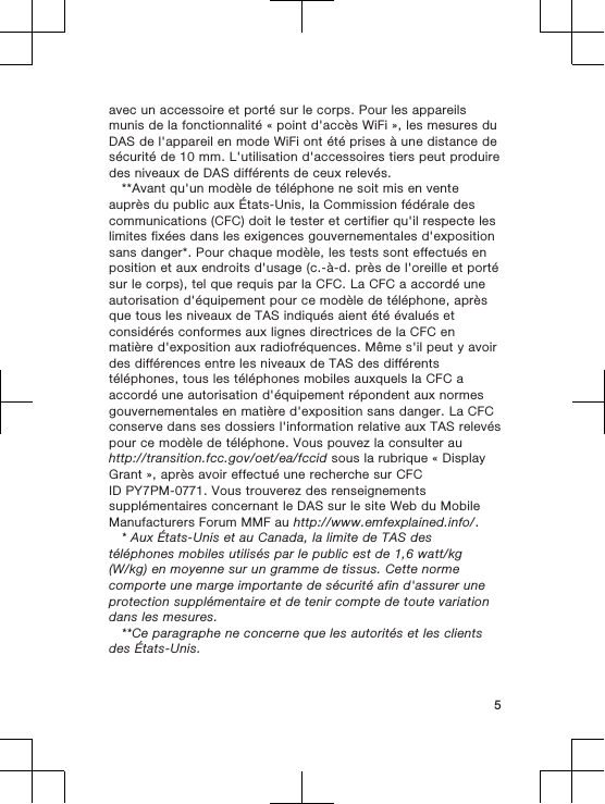 avec un accessoire et porté sur le corps. Pour les appareilsmunis de la fonctionnalité « point d&apos;accès WiFi », les mesures duDAS de l&apos;appareil en mode WiFi ont été prises à une distance desécurité de 10 mm. L&apos;utilisation d&apos;accessoires tiers peut produiredes niveaux de DAS différents de ceux relevés.**Avant qu&apos;un modèle de téléphone ne soit mis en venteauprès du public aux États-Unis, la Commission fédérale descommunications (CFC) doit le tester et certifier qu&apos;il respecte leslimites fixées dans les exigences gouvernementales d&apos;expositionsans danger*. Pour chaque modèle, les tests sont effectués enposition et aux endroits d&apos;usage (c.-à-d. près de l&apos;oreille et portésur le corps), tel que requis par la CFC. La CFC a accordé uneautorisation d&apos;équipement pour ce modèle de téléphone, aprèsque tous les niveaux de TAS indiqués aient été évalués etconsidérés conformes aux lignes directrices de la CFC enmatière d&apos;exposition aux radiofréquences. Même s&apos;il peut y avoirdes différences entre les niveaux de TAS des différentstéléphones, tous les téléphones mobiles auxquels la CFC aaccordé une autorisation d&apos;équipement répondent aux normesgouvernementales en matière d&apos;exposition sans danger. La CFCconserve dans ses dossiers l&apos;information relative aux TAS relevéspour ce modèle de téléphone. Vous pouvez la consulter auhttp://transition.fcc.gov/oet/ea/fccid sous la rubrique « DisplayGrant », après avoir effectué une recherche sur CFCID PY7PM-0771. Vous trouverez des renseignementssupplémentaires concernant le DAS sur le site Web du MobileManufacturers Forum MMF au http://www.emfexplained.info/.* Aux États-Unis et au Canada, la limite de TAS destéléphones mobiles utilisés par le public est de 1,6 watt/kg(W/kg) en moyenne sur un gramme de tissus. Cette normecomporte une marge importante de sécurité afin d&apos;assurer uneprotection supplémentaire et de tenir compte de toute variationdans les mesures.**Ce paragraphe ne concerne que les autorités et les clientsdes États-Unis.5