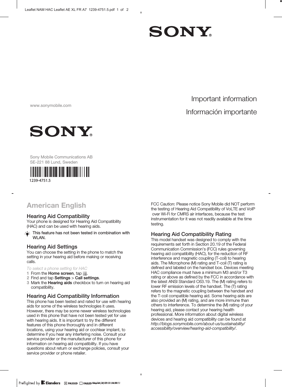 American EnglishHearing Aid CompatibilityYour phone is designed for Hearing Aid Compatibility(HAC) and can be used with hearing aids.This feature has not been tested in combination withWLAN.Hearing Aid SettingsYou can choose the setting in the phone to match thesetting in your hearing aid before making or receivingcalls.To select a phone setting for HAC1From the Home screen, tap  .2Find and tap Settings &gt; Call settings.3Mark the Hearing aids checkbox to turn on hearing aidcompatibility.Hearing Aid Compatibility InformationThis phone has been tested and rated for use with hearingaids for some of the wireless technologies it uses.However, there may be some newer wireless technologiesused in this phone that have not been tested yet for usewith hearing aids. It is important to try the differentfeatures of this phone thoroughly and in differentlocations, using your hearing aid or cochlear implant, todetermine if you hear any interfering noise. Consult yourservice provider or the manufacturer of this phone forinformation on hearing aid compatibility. If you havequestions about return or exchange policies, consult yourservice provider or phone retailer.Hearing Aid Compatibility RatingThis model handset was designed to comply with therequirements set forth in Section 20.19 of the FederalCommunication Commission&apos;s (FCC) rules governinghearing aid compatibility (HAC), for the reduction of RFinterference and magnetic coupling (T-coil) to hearingaids. The Microphone (M) rating and T-coil (T) rating isdeﬁned and labeled on the handset box. Devices meetingHAC compliance must have a minimum M3 and/or T3rating or above as deﬁned by the FCC in accordance withthe latest ANSI Standard C63.19. The (M) rating refers tolower RF emission levels of the handset. The (T) ratingrefers to the magnetic coupling between the handset andthe T-coil compatible hearing aid. Some hearing aids arealso provided an (M) rating, and are more immune thanothers to interference. To determine the (M) rating of yourhearing aid, please contact your hearing healthprofessional. More information about digital wirelessdevices and hearing aid compatibility can be found atMay 30, 2012  13:36:44Important informationInformación importantewww.sonymobile.comSony Mobile Communications ABSE-221 88 Lund, Swedenhttp://blogs.sonymobile.com/about-us/sustainability/accessibility/overview/hearing-aid-compatibility/.October 24, 2013  14:55:51Leaflet NAM HAC Leaflet AE XL FR A7  1239-4751.5.pdf  1  of   2FCC Caution: Please notice Sony Mobile did NOT perform the testing of Hearing Aid Compatibility of VoLTE and VoIP over Wi-Fi for CMRS air interfaces, because the test instrumentation for it was not readily available at the time testing.1239-4751.5