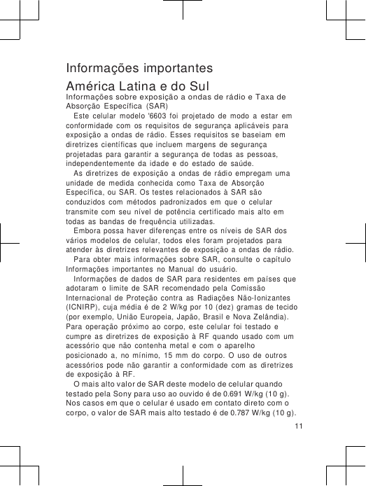                      Informações importantes América Latina e do Sul Informações sobre exposição a ondas de rádio e Taxa de Absorção  Específica  (SAR) Este  celular  modelo  &apos;6603  foi  projetado  de  modo  a  estar  em conformidade  com  os  requisitos  de  segurança  aplicáveis  para exposição  a  ondas  de  rádio.  Esses  requisitos  se  baseiam  em diretrizes  científicas  que incluem  margens  de  segurança projetadas  para  garantir  a  segurança  de  todas  as  pessoas, independentemente  da  idade  e  do  estado  de  saúde. As  diretrizes  de  exposição  a  ondas  de  rádio  empregam  uma unidade  de  medida  conhecida  como  Taxa  de  Absorção Específica,  ou  SAR.  Os testes  relacionados  à  SAR  são conduzidos  com  métodos  padronizados  em  que  o  celular transmite  com  seu  nível  de  potência  certificado  mais  alto  em todas  as  bandas  de  frequência  utilizadas. Embora  possa  haver  diferenças  entre  os  níveis  de SAR  dos vários  modelos  de  celular,  todos  eles  foram  projetados  para atender  às  diretrizes  relevantes  de  exposição  a  ondas  de  rádio. Para  obter  mais  informações  sobre  SAR,  consulte  o  capítulo Informações  importantes  no  Manual  do  usuário. Informações  de  dados  de  SAR  para  residentes  em  países  que adotaram  o  limite  de  SAR  recomendado  pela  Comissão Internacional  de  Proteção  contra  as  Radiações  Não-Ionizantes (ICNIRP),  cuja média  é  de  2  W/kg  por  10 (dez) gramas  de  tecido (por  exemplo,  União  Europeia,  Japão,  Brasil  e Nova Zelândia). Para  operação  próximo  ao  corpo,  este  celular  foi  testado  e cumpre  as  diretrizes  de  exposição  à  RF  quando  usado  com  um acessório  que  não  contenha  metal  e  com  o  aparelho  posicionado  a,  no  mínimo,  15  mm  do  corpo.  O  uso  de  outros acessórios  pode  não  garantir  a  conformidade  com  as  diretrizes de  exposição  à  RF. O mais alto valor de SAR deste modelo de celular quando testado pela Sony para uso ao ouvido é de 0.691 W/kg (10 g). Nos casos em que o celular é usado em contato direto com o corpo, o valor de SAR mais alto testado é de 0.787 W/kg (10 g). 11 