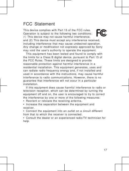                      FCC  Statement This device complies with  Part 15 of the  FCC rules. Operation  is  subject  to  the  following  two  conditions: (1) This device may not cause harmful interference, and (2) This device must accept any interference received, including interference  that  may  cause  undesired  operation. Any  change  or  modification  not expressly approved  by  Sony may void  the  user&apos;s  authority  to  operate  the  equipment. This equipment has  been  tested  and found  to  comply  with the limits for a  Class  B digital device, pursuant to Part  15  of the FCC Rules. These limits are designed to provide reasonable  protection  against harmful  interference in  a residential  installation.  This equipment generates, uses and can  radiate  radio frequency energy and,  if not installed  and used  in  accordance  with  the instructions,  may  cause  harmful interference  to  radio  communications.  However,  there is  no guarantee  that  interference  will not occur  in a  particular installation. If  this equipment does  cause harmful  interference  to  radio or television  reception,  which  can  be  determined  by turning  the equipment  off  and  on,  the  user is encouraged  to  try to  correct the interference  by  one or more  of  the following measures: • Reorient or relocate  the receiving antenna. • Increase  the  separation between  the equipment and receiver. • Connect  the  equipment  into  an  outlet  on  a  circuit  different from  that  to  which  the  receiver is connected. • Consult  the dealer or  an experienced radio/TV technician for help.      17 