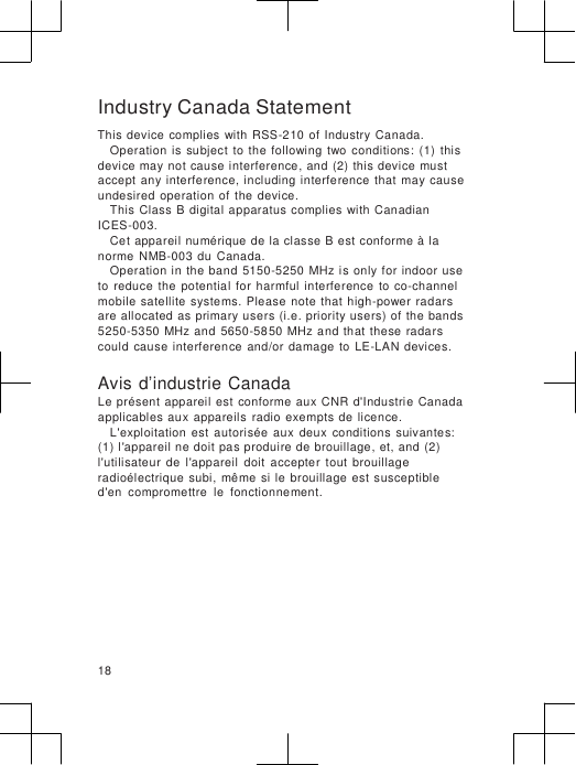                      Industry Canada Statement This device  complies  with  RSS-210  of  Industry  Canada. Operation  is  subject  to  the  following  two  conditions:  (1)  this device may not cause interference, and (2)  this device  must accept  any  interference,  including  interference  that  may cause undesired  operation of  the  device. This Class B digital apparatus complies  with Canadian ICES-003. Cet appareil numérique de la classe  B est conforme à la norme  NMB-003  du  Canada. Operation  in  the band  5150-5250  MHz is only  for  indoor use to  reduce  the  potential  for  harmful  interference  to  co-channel mobile  satellite  systems.  Please  note that high-power  radars are allocated as  primary users (i.e.  priority users) of the bands 5250-5350 MHz and  5650-5850 MHz  and that  these  radars could  cause  interference  and/or  damage  to  LE-LAN  devices.  Avis d’industrie Canada Le présent  appareil  est  conforme aux  CNR  d&apos;Industrie Canada applicables aux  appareils  radio exempts  de  licence. L&apos;exploitation  est  autorisée  aux  deux  conditions  suivantes: (1) l&apos;appareil ne doit pas produire de brouillage, et, and (2) l&apos;utilisateur  de  l&apos;appareil  doit  accepter  tout  brouillage radioélectrique  subi,  même  si  le  brouillage  est  susceptible d&apos;en  compromettre  le  fonctionnement.         18 