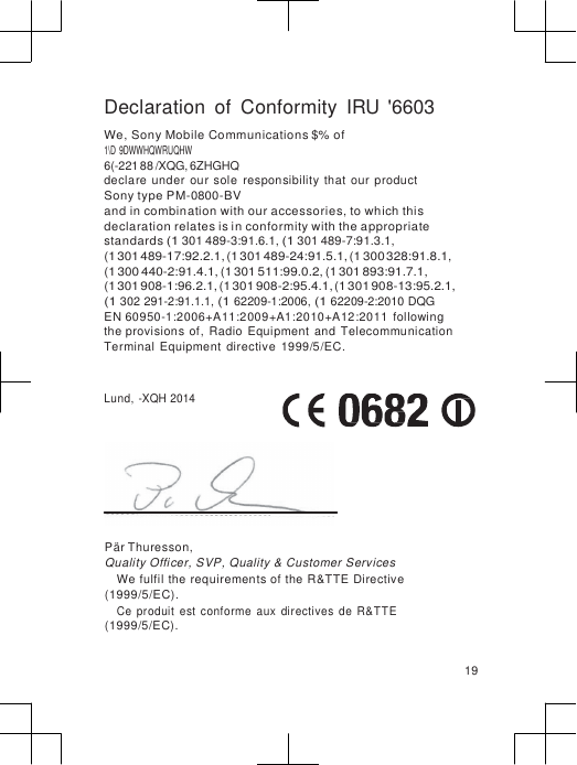                       Declaration  of  Conformity  IRU &apos;6603 We, Sony Mobile Communications $% of 1\D 9DWWHQWRUQHW 6(-221 88 /XQG, 6ZHGHQ declare  under  our sole  responsibility that  our  product Sony type PM-0800-BV and in combination with our accessories, to which this declaration relates is in conformity with the appropriate standards (1 301 489-3:91.6.1, (1 301 489-7:91.3.1, (1 301 489-17:92.2.1, (1 301 489-24:91.5.1, (1 300 328:91.8.1, (1 300 440-2:91.4.1, (1 301 511:99.0.2, (1 301 893:91.7.1, (1 301 908-1:96.2.1, (1 301 908-2:95.4.1, (1 301 908-13:95.2.1, (1 302 291-2:91.1.1, (1 62209-1:2006, (1 62209-2:2010 DQG EN 60950-1:2006+A11:2009+A1:2010+A12:2011  following the provisions of,  Radio  Equipment  and  Telecommunication Terminal  Equipment  directive  1999/5/EC.   Lund, -XQH 2014       Pär Thuresson, Quality Officer, SVP, Quality &amp; Customer Services We fulfil the requirements of the R&amp;TTE Directive (1999/5/EC). Ce  produit  est  conforme  aux  directives  de  R&amp;TTE (1999/5/EC).  19 