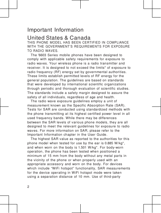                      Important Information United States &amp; Canada THIS  PHONE  MODEL  HAS  BEEN  CERTIFIED  IN  COMPLIANCE WITH  THE  GOVERNMENT’S  REQUIREMENTS  FOR  EXPOSURE TO  RADIO  WAVES. The &apos;6603  Series  mobile  phones  have  been  designed  to comply  with  applicable  safety  requirements  for  exposure  to radio  waves. Your wireless phone is a  radio  transmitter and receiver. It  is designed  to not exceed the  limits*  of  exposure  to radio frequency (RF) energy set by governmental authorities. These limits establish  permitted levels of  RF energy for the general population.  The guidelines  are based on standards   that  were  developed  by  international  scientific  organizations through  periodic  and  thorough  evaluation  of  scientific  studies. The standards include a  safety margin designed to assure the safety of all individuals, regardless of age and  health. The radio  wave exposure guidelines employ a unit of measurement known as the Specific Absorption Rate (SAR). Tests for SAR  are  conducted  using  standardized  methods  with the phone  transmitting  at  its highest  certified power  level in  all used frequency bands. While there may be differences between the SAR levels of various phone models, they are all designed to  meet  the  relevant guidelines for exposure  to  radio waves.  For more information on SAR, please refer  to the Important Information  chapter  in  the  User  Guide. The highest SAR value as reported to the authorities for this phone  model when  tested for  use  by  the ear is 0.885 W/kg*, and  when  worn  on  the  body is 1.501 W/kg*. For  body-worn operation,  the  phone has  been  tested  when  positioned a minimum  of  15  mm from  the  body without  any  metal  parts  in the vicinity  of  the  phone or when  properly used  with  an appropriate  accessory  and  worn  on  the  body.  For  devices which  include  “WiFi  hotspot”  functionality,  SAR  measurements for the device  operating  in WiFi hotspot  mode  were  taken  using a  separation  distance  of  10  mm.  Use of  third-party  2 