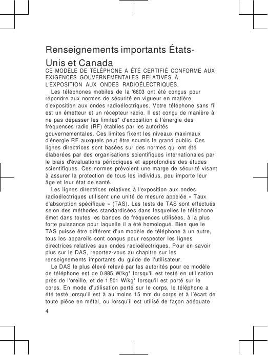                      Renseignements importants États-Unis et Canada CE  MODÈLE  DE  TÉLÉPHONE  A  ÉTÉ  CERTIFIÉ  CONFORME  AUX EXIGENCES  GOUVERNEMENTALES  RELATIVES  À L&apos;EXPOSITION   AUX   ONDES   RADIOÉLECTRIQUES. Les  téléphones  mobiles  de  la  &apos;6603  ont  été  conçus  pour répondre  aux  normes  de  sécurité  en  vigueur  en  matière d&apos;exposition  aux  ondes  radioélectriques.  Votre  téléphone  sans  fil est  un  émetteur  et  un  récepteur  radio.  Il  est  conçu  de  manière  à ne  pas  dépasser  les  limites*  d&apos;exposition  à  l&apos;énergie  des fréquences  radio  (RF)  établies  par les autorités  gouvernementales.  Ces  limites  fixent les  niveaux  maximaux d&apos;énergie  RF  auxquels  peut  être  soumis  le  grand  public.  Ces lignes  directrices  sont  basées  sur  des  normes  qui  ont  été élaborées  par  des  organisations  scientifiques  internationales  par le  biais  d&apos;évaluations  périodiques  et  approfondies  des  études scientifiques.  Ces  normes  prévoient  une  marge  de  sécurité  visant à  assurer  la  protection  de  tous  les  individus,  peu  importe  leur  âge  et  leur  état  de  santé. Les  lignes  directrices  relatives  à  l&apos;exposition  aux  ondes radioélectriques  utilisent  une  unité  de  mesure  appelée  « Taux d&apos;absorption  spécifique  »  (TAS).  Les  tests  de  TAS  sont  effectués selon  des  méthodes  standardisées  dans  lesquelles  le  téléphone émet  dans  toutes  les  bandes  de  fréquences  utilisées,  à  la  plus forte  puissance  pour  laquelle  il  a  été  homologué.  Bien  que  le TAS  puisse  être  différent  d&apos;un modèle  de  téléphone  à  un  autre, tous  les  appareils  sont  conçus  pour  respecter  les  lignes directrices  relatives  aux  ondes  radioélectriques.  Pour  en  savoir plus  sur  le  DAS,  reportez-vous  au  chapitre  sur  les renseignements  importants  du  guide  de  l&apos;utilisateur. Le DAS le  plus  élevé relevé  par  les autorités pour  ce  modèle de  téléphone  est  de 0.885  W/kg*  lorsqu&apos;il  est  testé  en  utilisation près  de  l&apos;oreille,  et  de 1.501  W/kg*  lorsqu&apos;il  est  porté  sur  le corps.  En  mode  d’utilisation  porté  sur  le  corps,  le  téléphone  a été  testé  lorsqu’il  est  à  au  moins  15  mm  du  corps  et  à  l’écart  de toute  pièce  en  métal,  ou  lorsqu’il  est  utilisé  de  façon  adéquate 4 