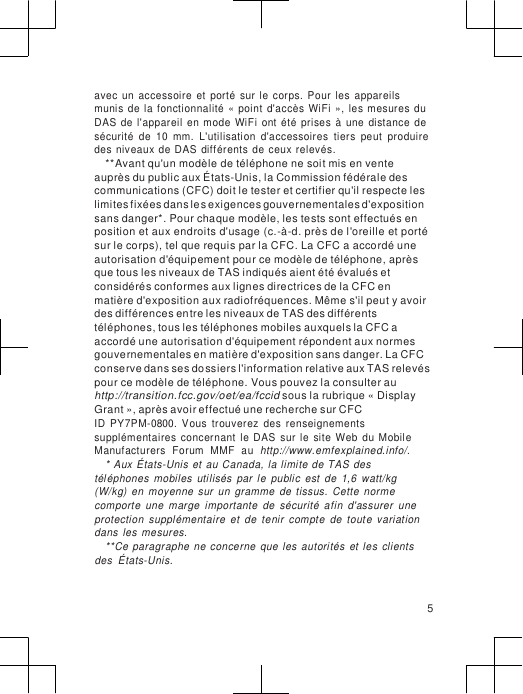                      avec  un  accessoire  et  porté  sur  le  corps.  Pour  les  appareils munis  de  la fonctionnalité  «  point  d&apos;accès  WiFi  »,  les mesures  du DAS  de  l&apos;appareil  en  mode  WiFi  ont  été  prises  à  une  distance  de sécurité  de  10  mm.  L&apos;utilisation  d&apos;accessoires  tiers  peut  produire des  niveaux de DAS  différents  de  ceux relevés. **Avant qu&apos;un modèle de téléphone ne soit mis en vente  auprès du public aux États-Unis, la Commission fédérale des communications (CFC) doit le tester et certifier qu&apos;il respecte les limites fixées dans les exigences gouvernementales d&apos;exposition sans danger*. Pour chaque modèle, les tests sont effectués en position et aux endroits d&apos;usage (c.-à-d. près de l&apos;oreille et porté sur le corps), tel que requis par la CFC. La CFC a accordé une autorisation d&apos;équipement pour ce modèle de téléphone, après que tous les niveaux de TAS indiqués aient été évalués et considérés conformes aux lignes directrices de la CFC en  matière d&apos;exposition aux radiofréquences. Même s&apos;il peut y avoir des différences entre les niveaux de TAS des différents téléphones, tous les téléphones mobiles auxquels la CFC a accordé une autorisation d&apos;équipement répondent aux normes gouvernementales en matière d&apos;exposition sans danger. La CFC conserve dans ses dossiers l&apos;information relative aux TAS relevés pour ce modèle de téléphone. Vous pouvez la consulter au http://transition.fcc.gov/oet/ea/fccid sous la rubrique « Display Grant », après avoir effectué une recherche sur CFC ID  PY7PM-0800.  Vous  trouverez  des  renseignements supplémentaires  concernant  le  DAS  sur  le  site  Web  du  Mobile Manufacturers  Forum  MMF  au  http://www.emfexplained.info/. * Aux  États-Unis  et  au  Canada,  la limite de  TAS  des téléphones  mobiles  utilisés  par  le  public  est  de  1,6  watt/kg (W/kg)  en  moyenne  sur  un  gramme  de  tissus.  Cette  norme comporte  une  marge  importante  de  sécurité  afin  d&apos;assurer  une protection  supplémentaire  et  de  tenir  compte  de  toute  variation dans  les  mesures. **Ce  paragraphe  ne concerne  que  les  autorités  et  les  clients des  États-Unis.   5 