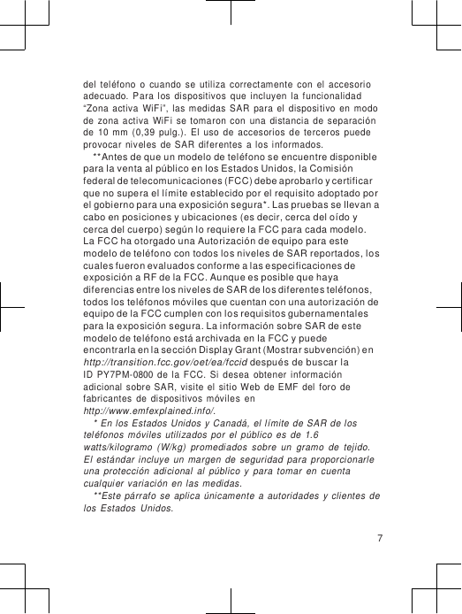                      del  teléfono  o  cuando  se  utiliza  correctamente  con  el  accesorio adecuado.  Para  los  dispositivos  que  incluyen  la  funcionalidad “Zona  activa  WiFi”,  las  medidas  SAR  para  el  dispositivo  en  modo de  zona  activa  WiFi  se  tomaron  con  una  distancia  de  separación de  10  mm  (0,39  pulg.).  El  uso  de  accesorios  de  terceros  puede provocar  niveles  de  SAR  diferentes  a  los  informados. **Antes de que un modelo de teléfono se encuentre disponible para la venta al público en los Estados Unidos, la Comisión federal de telecomunicaciones (FCC) debe aprobarlo y certificar que no supera el límite establecido por el requisito adoptado por el gobierno para una exposición segura*. Las pruebas se llevan a cabo en posiciones y ubicaciones (es decir, cerca del oído y cerca del cuerpo) según lo requiere la FCC para cada modelo.  La FCC ha otorgado una Autorización de equipo para este modelo de teléfono con todos los niveles de SAR reportados, los cuales fueron evaluados conforme a las especificaciones de exposición a RF de la FCC. Aunque es posible que haya diferencias entre los niveles de SAR de los diferentes teléfonos, todos los teléfonos móviles que cuentan con una autorización de equipo de la FCC cumplen con los requisitos gubernamentales para la exposición segura. La información sobre SAR de este modelo de teléfono está archivada en la FCC y puede  encontrarla en la sección Display Grant (Mostrar subvención) en http://transition.fcc.gov/oet/ea/fccid después de buscar la ID  PY7PM-0800  de  la  FCC.  Si  desea  obtener  información adicional  sobre  SAR,  visite  el  sitio Web  de EMF  del  foro  de fabricantes  de  dispositivos  móviles  en http://www.emfexplained.info/. * En  los  Estados  Unidos  y Canadá, el límite  de  SAR  de los teléfonos  móviles  utilizados  por  el  público  es  de  1.6 watts/kilogramo  (W/kg)  promediados  sobre  un  gramo  de  tejido. El  estándar  incluye  un  margen  de  seguridad  para  proporcionarle una  protección  adicional  al  público  y  para  tomar  en  cuenta cualqui er  variación  en  las  medidas. **Este  párrafo  se  aplica  únicamente  a  autoridades  y  clientes  de los  Estados  Unidos.  7 