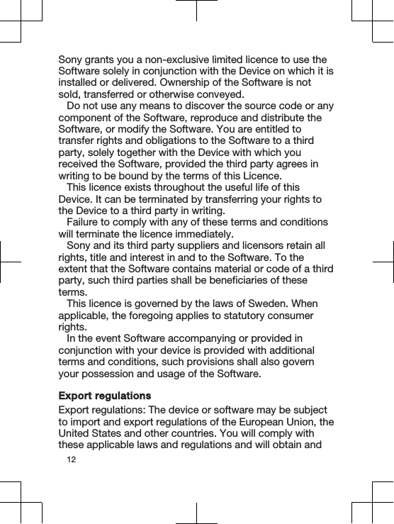 Sony grants you a non-exclusive limited licence to use theSoftware solely in conjunction with the Device on which it isinstalled or delivered. Ownership of the Software is notsold, transferred or otherwise conveyed.Do not use any means to discover the source code or anycomponent of the Software, reproduce and distribute theSoftware, or modify the Software. You are entitled totransfer rights and obligations to the Software to a thirdparty, solely together with the Device with which youreceived the Software, provided the third party agrees inwriting to be bound by the terms of this Licence.This licence exists throughout the useful life of thisDevice. It can be terminated by transferring your rights tothe Device to a third party in writing.Failure to comply with any of these terms and conditionswill terminate the licence immediately.Sony and its third party suppliers and licensors retain allrights, title and interest in and to the Software. To theextent that the Software contains material or code of a thirdparty, such third parties shall be beneficiaries of theseterms.This licence is governed by the laws of Sweden. Whenapplicable, the foregoing applies to statutory consumerrights.In the event Software accompanying or provided inconjunction with your device is provided with additionalterms and conditions, such provisions shall also governyour possession and usage of the Software.Export regulationsExport regulations: The device or software may be subjectto import and export regulations of the European Union, theUnited States and other countries. You will comply withthese applicable laws and regulations and will obtain and12