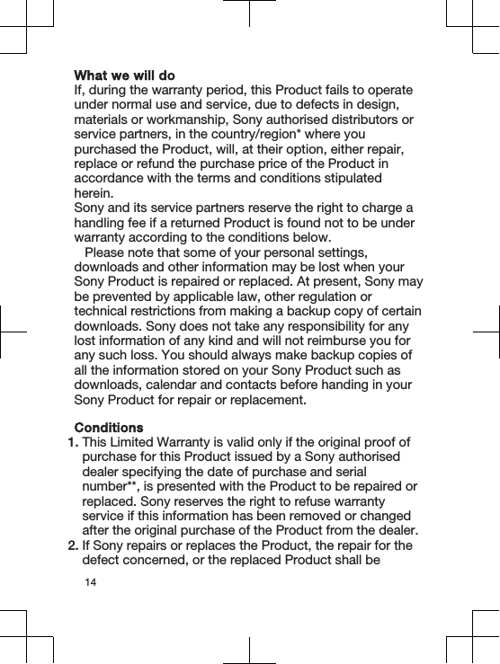 What we will doIf, during the warranty period, this Product fails to operateunder normal use and service, due to defects in design,materials or workmanship, Sony authorised distributors orservice partners, in the country/region* where youpurchased the Product, will, at their option, either repair,replace or refund the purchase price of the Product inaccordance with the terms and conditions stipulatedherein.Sony and its service partners reserve the right to charge ahandling fee if a returned Product is found not to be underwarranty according to the conditions below.Please note that some of your personal settings,downloads and other information may be lost when yourSony Product is repaired or replaced. At present, Sony maybe prevented by applicable law, other regulation ortechnical restrictions from making a backup copy of certaindownloads. Sony does not take any responsibility for anylost information of any kind and will not reimburse you forany such loss. You should always make backup copies ofall the information stored on your Sony Product such asdownloads, calendar and contacts before handing in yourSony Product for repair or replacement.Conditions1. This Limited Warranty is valid only if the original proof ofpurchase for this Product issued by a Sony authoriseddealer specifying the date of purchase and serialnumber**, is presented with the Product to be repaired orreplaced. Sony reserves the right to refuse warrantyservice if this information has been removed or changedafter the original purchase of the Product from the dealer.2. If Sony repairs or replaces the Product, the repair for thedefect concerned, or the replaced Product shall be14