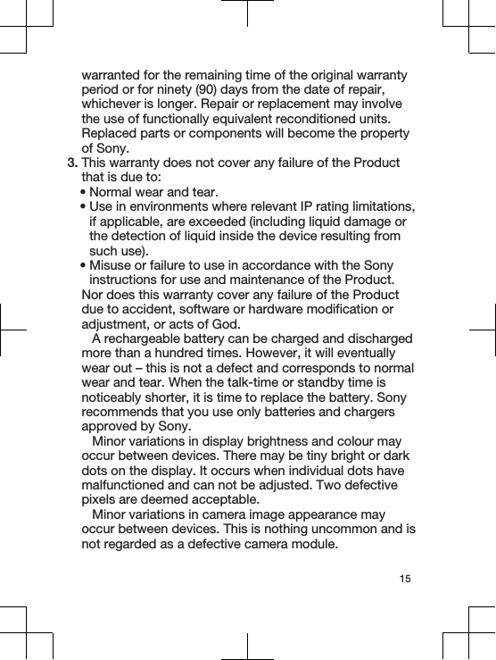 warranted for the remaining time of the original warrantyperiod or for ninety (90) days from the date of repair,whichever is longer. Repair or replacement may involvethe use of functionally equivalent reconditioned units.Replaced parts or components will become the propertyof Sony.3. This warranty does not cover any failure of the Productthat is due to:•Normal wear and tear.•Use in environments where relevant IP rating limitations,if applicable, are exceeded (including liquid damage orthe detection of liquid inside the device resulting fromsuch use).•Misuse or failure to use in accordance with the Sonyinstructions for use and maintenance of the Product.Nor does this warranty cover any failure of the Productdue to accident, software or hardware modification oradjustment, or acts of God.A rechargeable battery can be charged and dischargedmore than a hundred times. However, it will eventuallywear out – this is not a defect and corresponds to normalwear and tear. When the talk-time or standby time isnoticeably shorter, it is time to replace the battery. Sonyrecommends that you use only batteries and chargersapproved by Sony.Minor variations in display brightness and colour mayoccur between devices. There may be tiny bright or darkdots on the display. It occurs when individual dots havemalfunctioned and can not be adjusted. Two defectivepixels are deemed acceptable.Minor variations in camera image appearance mayoccur between devices. This is nothing uncommon and isnot regarded as a defective camera module.15