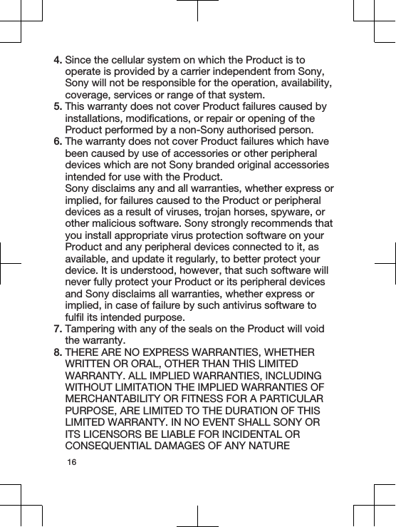 4. Since the cellular system on which the Product is tooperate is provided by a carrier independent from Sony,Sony will not be responsible for the operation, availability,coverage, services or range of that system.5. This warranty does not cover Product failures caused byinstallations, modifications, or repair or opening of theProduct performed by a non-Sony authorised person.6. The warranty does not cover Product failures which havebeen caused by use of accessories or other peripheraldevices which are not Sony branded original accessoriesintended for use with the Product.Sony disclaims any and all warranties, whether express orimplied, for failures caused to the Product or peripheraldevices as a result of viruses, trojan horses, spyware, orother malicious software. Sony strongly recommends thatyou install appropriate virus protection software on yourProduct and any peripheral devices connected to it, asavailable, and update it regularly, to better protect yourdevice. It is understood, however, that such software willnever fully protect your Product or its peripheral devicesand Sony disclaims all warranties, whether express orimplied, in case of failure by such antivirus software tofulfil its intended purpose.7. Tampering with any of the seals on the Product will voidthe warranty.8. THERE ARE NO EXPRESS WARRANTIES, WHETHERWRITTEN OR ORAL, OTHER THAN THIS LIMITEDWARRANTY. ALL IMPLIED WARRANTIES, INCLUDINGWITHOUT LIMITATION THE IMPLIED WARRANTIES OFMERCHANTABILITY OR FITNESS FOR A PARTICULARPURPOSE, ARE LIMITED TO THE DURATION OF THISLIMITED WARRANTY. IN NO EVENT SHALL SONY ORITS LICENSORS BE LIABLE FOR INCIDENTAL ORCONSEQUENTIAL DAMAGES OF ANY NATURE16