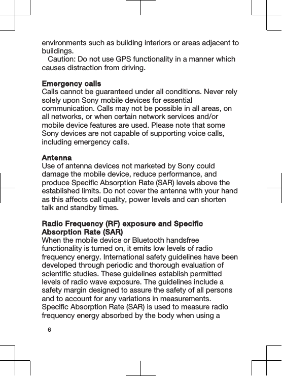 environments such as building interiors or areas adjacent tobuildings.Caution: Do not use GPS functionality in a manner whichcauses distraction from driving.Emergency callsCalls cannot be guaranteed under all conditions. Never relysolely upon Sony mobile devices for essentialcommunication. Calls may not be possible in all areas, onall networks, or when certain network services and/ormobile device features are used. Please note that someSony devices are not capable of supporting voice calls,including emergency calls.AntennaUse of antenna devices not marketed by Sony coulddamage the mobile device, reduce performance, andproduce Specific Absorption Rate (SAR) levels above theestablished limits. Do not cover the antenna with your handas this affects call quality, power levels and can shortentalk and standby times.Radio Frequency (RF) exposure and SpecificAbsorption Rate (SAR)When the mobile device or Bluetooth handsfreefunctionality is turned on, it emits low levels of radiofrequency energy. International safety guidelines have beendeveloped through periodic and thorough evaluation ofscientific studies. These guidelines establish permittedlevels of radio wave exposure. The guidelines include asafety margin designed to assure the safety of all personsand to account for any variations in measurements.Specific Absorption Rate (SAR) is used to measure radiofrequency energy absorbed by the body when using a6