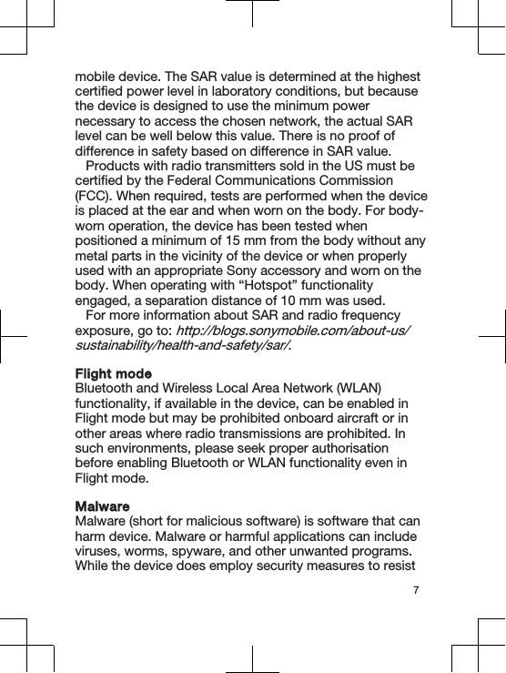 mobile device. The SAR value is determined at the highestcertified power level in laboratory conditions, but becausethe device is designed to use the minimum powernecessary to access the chosen network, the actual SARlevel can be well below this value. There is no proof ofdifference in safety based on difference in SAR value.Products with radio transmitters sold in the US must becertified by the Federal Communications Commission(FCC). When required, tests are performed when the deviceis placed at the ear and when worn on the body. For body-worn operation, the device has been tested whenpositioned a minimum of 15 mm from the body without anymetal parts in the vicinity of the device or when properlyused with an appropriate Sony accessory and worn on thebody. When operating with “Hotspot” functionalityengaged, a separation distance of 10 mm was used.For more information about SAR and radio frequencyexposure, go to: http://blogs.sonymobile.com/about-us/sustainability/health-and-safety/sar/.Flight modeBluetooth and Wireless Local Area Network (WLAN)functionality, if available in the device, can be enabled inFlight mode but may be prohibited onboard aircraft or inother areas where radio transmissions are prohibited. Insuch environments, please seek proper authorisationbefore enabling Bluetooth or WLAN functionality even inFlight mode.MalwareMalware (short for malicious software) is software that canharm device. Malware or harmful applications can includeviruses, worms, spyware, and other unwanted programs.While the device does employ security measures to resist7
