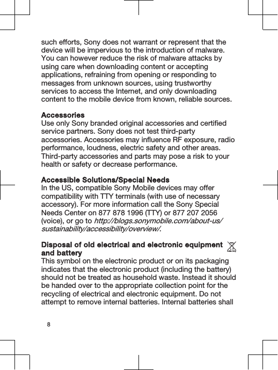 such efforts, Sony does not warrant or represent that thedevice will be impervious to the introduction of malware.You can however reduce the risk of malware attacks byusing care when downloading content or acceptingapplications, refraining from opening or responding tomessages from unknown sources, using trustworthyservices to access the Internet, and only downloadingcontent to the mobile device from known, reliable sources.AccessoriesUse only Sony branded original accessories and certifiedservice partners. Sony does not test third-partyaccessories. Accessories may influence RF exposure, radioperformance, loudness, electric safety and other areas.Third-party accessories and parts may pose a risk to yourhealth or safety or decrease performance.Accessible Solutions/Special NeedsIn the US, compatible Sony Mobile devices may offercompatibility with TTY terminals (with use of necessaryaccessory). For more information call the Sony SpecialNeeds Center on 877 878 1996 (TTY) or 877 207 2056(voice), or go to http://blogs.sonymobile.com/about-us/sustainability/accessibility/overview/.Disposal of old electrical and electronic equipmentand batteryThis symbol on the electronic product or on its packagingindicates that the electronic product (including the battery)should not be treated as household waste. Instead it shouldbe handed over to the appropriate collection point for therecycling of electrical and electronic equipment. Do notattempt to remove internal batteries. Internal batteries shallIndia Only8