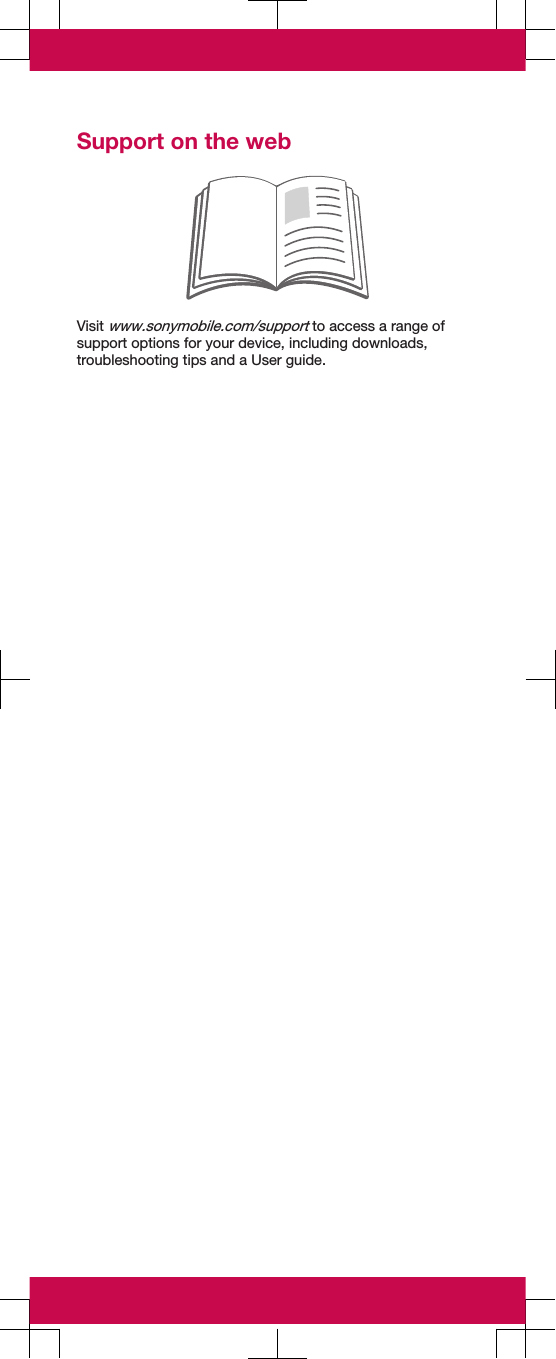 Support on the webVisit www.sonymobile.com/support to access a range ofsupport options for your device, including downloads,troubleshooting tips and a User guide.