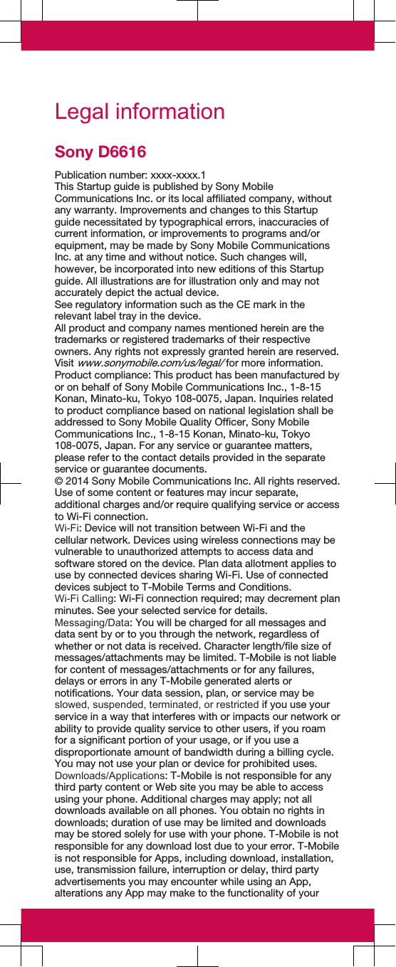 Legal informationSony D6616Publication number: xxxx-xxxx.1This Startup guide is published by Sony MobileCommunications Inc. or its local affiliated company, withoutany warranty. Improvements and changes to this Startupguide necessitated by typographical errors, inaccuracies ofcurrent information, or improvements to programs and/orequipment, may be made by Sony Mobile CommunicationsInc. at any time and without notice. Such changes will,however, be incorporated into new editions of this Startupguide. All illustrations are for illustration only and may notaccurately depict the actual device.See regulatory information such as the CE mark in therelevant label tray in the device.All product and company names mentioned herein are thetrademarks or registered trademarks of their respectiveowners. Any rights not expressly granted herein are reserved.Visit www.sonymobile.com/us/legal/ for more information.Product compliance: This product has been manufactured byor on behalf of Sony Mobile Communications Inc., 1-8-15Konan, Minato-ku, Tokyo 108-0075, Japan. Inquiries relatedto product compliance based on national legislation shall beaddressed to Sony Mobile Quality Officer, Sony MobileCommunications Inc., 1-8-15 Konan, Minato-ku, Tokyo108-0075, Japan. For any service or guarantee matters,please refer to the contact details provided in the separateservice or guarantee documents.© 2014 Sony Mobile Communications Inc. All rights reserved.Use of some content or features may incur separate,additional charges and/or require qualifying service or accessto Wi-Fi connection.Wi-Fi: Device will not transition between Wi-Fi and thecellular network. Devices using wireless connections may bevulnerable to unauthorized attempts to access data andsoftware stored on the device. Plan data allotment applies touse by connected devices sharing Wi-Fi. Use of connecteddevices subject to T-Mobile Terms and Conditions.Wi-Fi Calling: Wi-Fi connection required; may decrement planminutes. See your selected service for details.Messaging/Data: You will be charged for all messages anddata sent by or to you through the network, regardless ofwhether or not data is received. Character length/file size ofmessages/attachments may be limited. T-Mobile is not liablefor content of messages/attachments or for any failures,delays or errors in any T-Mobile generated alerts ornotifications. Your data session, plan, or service may beslowed, suspended, terminated, or restricted if you use yourservice in a way that interferes with or impacts our network orability to provide quality service to other users, if you roamfor a significant portion of your usage, or if you use adisproportionate amount of bandwidth during a billing cycle.You may not use your plan or device for prohibited uses.Downloads/Applications: T-Mobile is not responsible for anythird party content or Web site you may be able to accessusing your phone. Additional charges may apply; not alldownloads available on all phones. You obtain no rights indownloads; duration of use may be limited and downloadsmay be stored solely for use with your phone. T-Mobile is notresponsible for any download lost due to your error. T-Mobileis not responsible for Apps, including download, installation,use, transmission failure, interruption or delay, third partyadvertisements you may encounter while using an App,alterations any App may make to the functionality of your