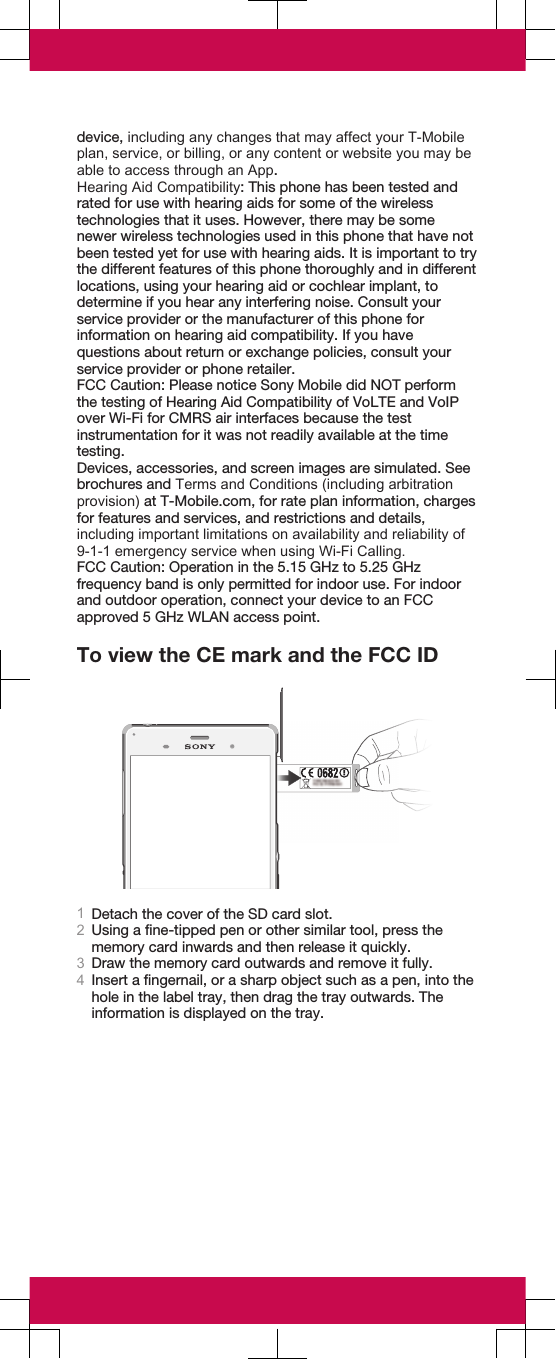 device, including any changes that may affect your T-Mobileplan, service, or billing, or any content or website you may beable to access through an App.Hearing Aid Compatibility: This phone has been tested andrated for use with hearing aids for some of the wirelesstechnologies that it uses. However, there may be somenewer wireless technologies used in this phone that have notbeen tested yet for use with hearing aids. It is important to trythe different features of this phone thoroughly and in differentlocations, using your hearing aid or cochlear implant, todetermine if you hear any interfering noise. Consult yourservice provider or the manufacturer of this phone forinformation on hearing aid compatibility. If you havequestions about return or exchange policies, consult yourservice provider or phone retailer.FCC Caution: Please notice Sony Mobile did NOT performthe testing of Hearing Aid Compatibility of VoLTE and VoIPover Wi-Fi for CMRS air interfaces because the testinstrumentation for it was not readily available at the timetesting.Devices, accessories, and screen images are simulated. Seebrochures and Terms and Conditions (including arbitrationprovision) at T-Mobile.com, for rate plan information, chargesfor features and services, and restrictions and details,including important limitations on availability and reliability of9-1-1 emergency service when using Wi-Fi Calling.FCC Caution: Operation in the 5.15 GHz to 5.25 GHzfrequency band is only permitted for indoor use. For indoorand outdoor operation, connect your device to an FCCapproved 5 GHz WLAN access point.To view the CE mark and the FCC ID1Detach the cover of the SD card slot.2Using a fine-tipped pen or other similar tool, press thememory card inwards and then release it quickly.3Draw the memory card outwards and remove it fully.4Insert a fingernail, or a sharp object such as a pen, into thehole in the label tray, then drag the tray outwards. Theinformation is displayed on the tray.