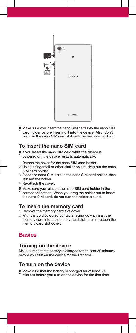 Make sure you insert the nano SIM card into the nano SIMcard holder before inserting it into the device. Also, don’tconfuse the nano SIM card slot with the memory card slot.To insert the nano SIM cardIf you insert the nano SIM card while the device ispowered on, the device restarts automatically.1Detach the cover for the nano SIM card holder.2Using a fingernail or other similar object, drag out the nanoSIM card holder.3Place the nano SIM card in the nano SIM card holder, thenreinsert the holder.4Re-attach the cover.Make sure you reinsert the nano SIM card holder in thecorrect orientation. When you drag the holder out to insertthe nano SIM card, do not turn the holder around.To insert the memory card1Remove the memory card slot cover.2With the gold coloured contacts facing down, insert thememory card into the memory card slot, then re-attach thememory card slot cover.BasicsTurning on the deviceMake sure that the battery is charged for at least 30 minutesbefore you turn on the device for the first time.To turn on the deviceMake sure that the battery is charged for at least 30minutes before you turn on the device for the first time.