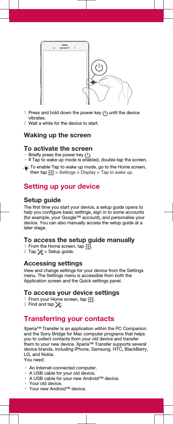 1Press and hold down the power key   until the devicevibrates.2Wait a while for the device to start.Waking up the screenTo activate the screen•Briefly press the power key  .•If Tap to wake up mode is enabled, double-tap the screen.To enable Tap to wake up mode, go to the Home screen,then tap   &gt; Settings &gt; Display &gt; Tap to wake up.Setting up your deviceSetup guideThe first time you start your device, a setup guide opens tohelp you configure basic settings, sign in to some accounts(for example, your Google™ account), and personalise yourdevice. You can also manually access the setup guide at alater stage.To access the setup guide manually1From the Home screen, tap  .2Tap   &gt; Setup guide.Accessing settingsView and change settings for your device from the Settingsmenu. The Settings menu is accessible from both theApplication screen and the Quick settings panel.To access your device settings1From your Home screen, tap  .2Find and tap  .Transferring your contactsXperia™ Transfer is an application within the PC Companionand the Sony Bridge for Mac computer programs that helpsyou to collect contacts from your old device and transferthem to your new device. Xperia™ Transfer supports severaldevice brands, including iPhone, Samsung, HTC, BlackBerry,LG, and Nokia.You need:•An Internet-connected computer.•A USB cable for your old device.•A USB cable for your new Android™ device.•Your old device.•Your new Android™ device.