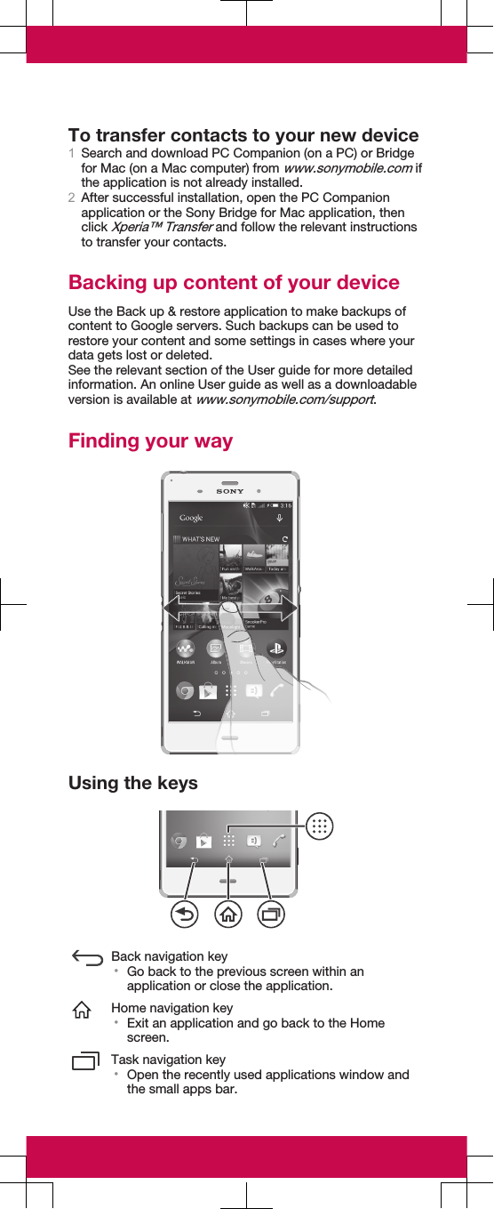 To transfer contacts to your new device1Search and download PC Companion (on a PC) or Bridgefor Mac (on a Mac computer) from www.sonymobile.com ifthe application is not already installed.2After successful installation, open the PC Companionapplication or the Sony Bridge for Mac application, thenclick Xperia™ Transfer and follow the relevant instructionsto transfer your contacts.Backing up content of your deviceUse the Back up &amp; restore application to make backups ofcontent to Google servers. Such backups can be used torestore your content and some settings in cases where yourdata gets lost or deleted.See the relevant section of the User guide for more detailedinformation. An online User guide as well as a downloadableversion is available at www.sonymobile.com/support.Finding your wayUsing the keysBack navigation key•Go back to the previous screen within anapplication or close the application.Home navigation key•Exit an application and go back to the Homescreen.Task navigation key•Open the recently used applications window andthe small apps bar.