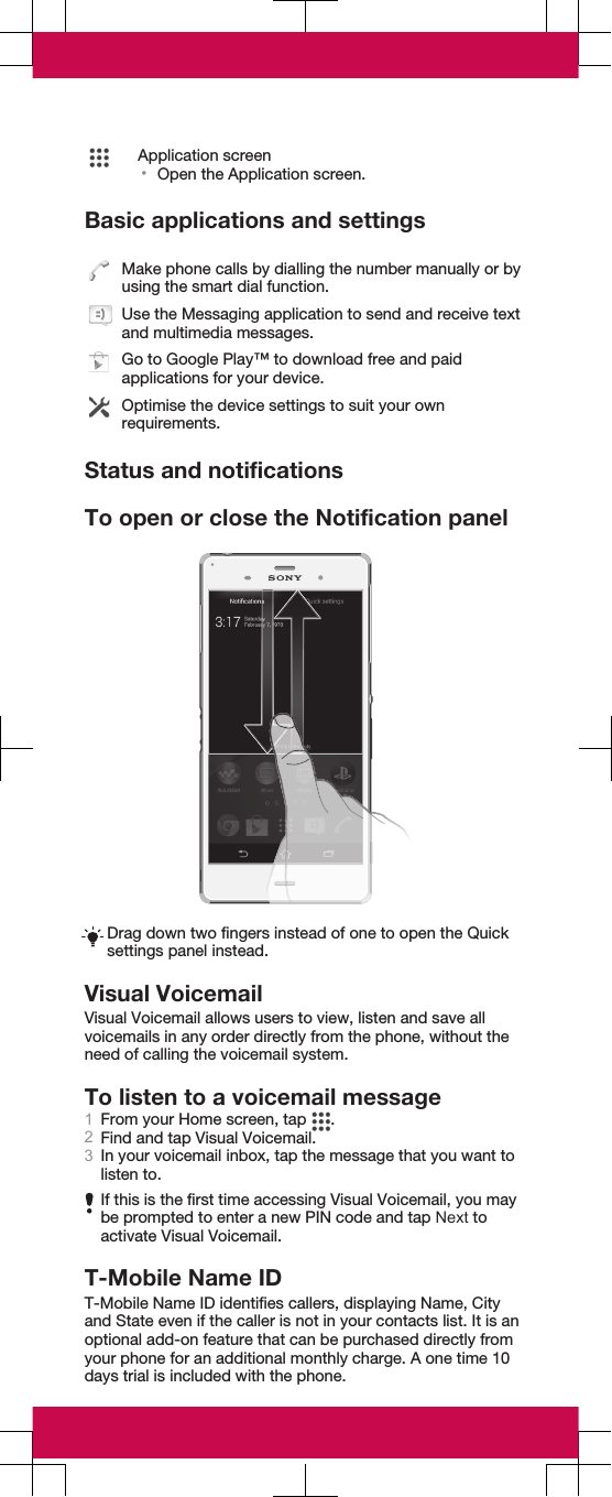 Application screen•Open the Application screen.Basic applications and settingsMake phone calls by dialling the number manually or byusing the smart dial function.Use the Messaging application to send and receive textand multimedia messages.Go to Google Play™ to download free and paidapplications for your device.Optimise the device settings to suit your ownrequirements.Status and notificationsTo open or close the Notification panelDrag down two fingers instead of one to open the Quicksettings panel instead.Visual VoicemailVisual Voicemail allows users to view, listen and save allvoicemails in any order directly from the phone, without theneed of calling the voicemail system.To listen to a voicemail message1From your Home screen, tap  .2Find and tap Visual Voicemail.3In your voicemail inbox, tap the message that you want tolisten to.If this is the first time accessing Visual Voicemail, you maybe prompted to enter a new PIN code and tap Next toactivate Visual Voicemail.T-Mobile Name IDT-Mobile Name ID identifies callers, displaying Name, Cityand State even if the caller is not in your contacts list. It is anoptional add-on feature that can be purchased directly fromyour phone for an additional monthly charge. A one time 10days trial is included with the phone.