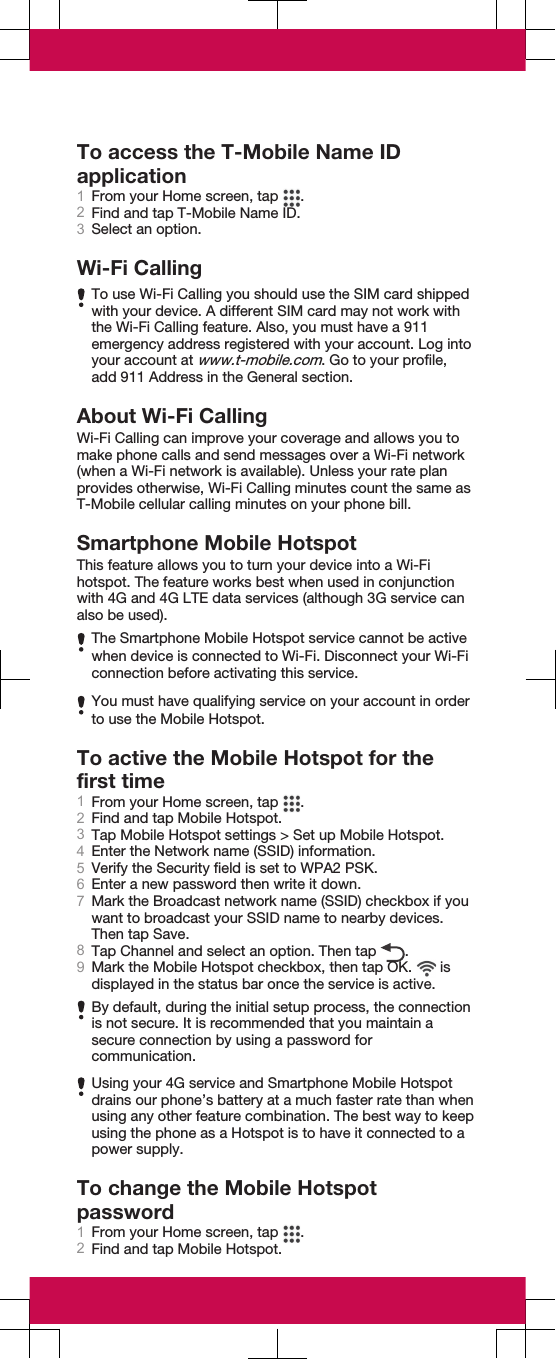 To access the T-Mobile Name IDapplication1From your Home screen, tap  .2Find and tap T-Mobile Name ID.3Select an option.Wi-Fi CallingTo use Wi-Fi Calling you should use the SIM card shippedwith your device. A different SIM card may not work withthe Wi-Fi Calling feature. Also, you must have a 911emergency address registered with your account. Log intoyour account at www.t-mobile.com. Go to your profile,add 911 Address in the General section.About Wi-Fi CallingWi-Fi Calling can improve your coverage and allows you tomake phone calls and send messages over a Wi-Fi network(when a Wi-Fi network is available). Unless your rate planprovides otherwise, Wi-Fi Calling minutes count the same asT-Mobile cellular calling minutes on your phone bill.Smartphone Mobile HotspotThis feature allows you to turn your device into a Wi-Fihotspot. The feature works best when used in conjunctionwith 4G and 4G LTE data services (although 3G service canalso be used).The Smartphone Mobile Hotspot service cannot be activewhen device is connected to Wi-Fi. Disconnect your Wi-Ficonnection before activating this service.You must have qualifying service on your account in orderto use the Mobile Hotspot.To active the Mobile Hotspot for thefirst time1From your Home screen, tap  .2Find and tap Mobile Hotspot.3Tap Mobile Hotspot settings &gt; Set up Mobile Hotspot.4Enter the Network name (SSID) information.5Verify the Security field is set to WPA2 PSK.6Enter a new password then write it down.7Mark the Broadcast network name (SSID) checkbox if youwant to broadcast your SSID name to nearby devices.Then tap Save.8Tap Channel and select an option. Then tap  .9Mark the Mobile Hotspot checkbox, then tap OK.   isdisplayed in the status bar once the service is active.By default, during the initial setup process, the connectionis not secure. It is recommended that you maintain asecure connection by using a password forcommunication.Using your 4G service and Smartphone Mobile Hotspotdrains our phone’s battery at a much faster rate than whenusing any other feature combination. The best way to keepusing the phone as a Hotspot is to have it connected to apower supply.To change the Mobile Hotspotpassword1From your Home screen, tap  .2Find and tap Mobile Hotspot.