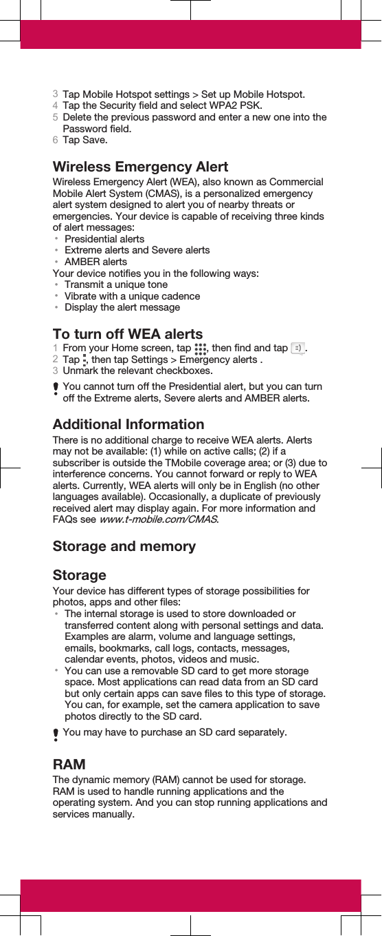 3Tap Mobile Hotspot settings &gt; Set up Mobile Hotspot.4Tap the Security field and select WPA2 PSK.5Delete the previous password and enter a new one into thePassword field.6Tap Save.Wireless Emergency AlertWireless Emergency Alert (WEA), also known as CommercialMobile Alert System (CMAS), is a personalized emergencyalert system designed to alert you of nearby threats oremergencies. Your device is capable of receiving three kindsof alert messages:•Presidential alerts•Extreme alerts and Severe alerts•AMBER alertsYour device notifies you in the following ways:•Transmit a unique tone•Vibrate with a unique cadence•Display the alert messageTo turn off WEA alerts1From your Home screen, tap  , then find and tap  .2Tap  , then tap Settings &gt; Emergency alerts .3Unmark the relevant checkboxes.You cannot turn off the Presidential alert, but you can turnoff the Extreme alerts, Severe alerts and AMBER alerts.Additional InformationThere is no additional charge to receive WEA alerts. Alertsmay not be available: (1) while on active calls; (2) if asubscriber is outside the TMobile coverage area; or (3) due tointerference concerns. You cannot forward or reply to WEAalerts. Currently, WEA alerts will only be in English (no otherlanguages available). Occasionally, a duplicate of previouslyreceived alert may display again. For more information andFAQs see www.t-mobile.com/CMAS.Storage and memoryStorageYour device has different types of storage possibilities forphotos, apps and other files:•The internal storage is used to store downloaded ortransferred content along with personal settings and data.Examples are alarm, volume and language settings,emails, bookmarks, call logs, contacts, messages,calendar events, photos, videos and music.•You can use a removable SD card to get more storagespace. Most applications can read data from an SD cardbut only certain apps can save files to this type of storage.You can, for example, set the camera application to savephotos directly to the SD card.You may have to purchase an SD card separately.RAMThe dynamic memory (RAM) cannot be used for storage.RAM is used to handle running applications and theoperating system. And you can stop running applications andservices manually.