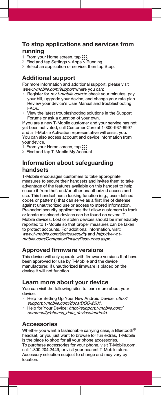 To stop applications and services fromrunning1From your Home screen, tap  .2Find and tap Settings &gt; Apps &gt; Running.3Select an application or service, then tap Stop.Additional supportFor more information and additional support, please visitwww.t-mobile.com/support where you can:•Register for my.t-mobile.com to check your minutes, payyour bill, upgrade your device, and change your rate plan.Review your device’s User Manual and troubleshootingFAQs.•View the latest troubleshooting solutions in the SupportForums or ask a question of your own.If you are a new T-Mobile customer and your service has notyet been activated, call Customer Care at 1-800-937-8997and a T-Mobile Activation representative will assist you.You can also access account and device information fromyour device.1From your Home screen, tap 2Find and tap T-Mobile My AccountInformation about safeguardinghandsetsT-Mobile encourages customers to take appropriatemeasures to secure their handsets and invites them to takeadvantage of the features available on this handset to helpsecure it from theft and/or other unauthorized access anduse. This handset has a locking function (e.g., user-definedcodes or patterns) that can serve as a first line of defenseagainst unauthorized use or access to stored information.Preloaded security applications that allow customers to trackor locate misplaced devices can be found on several T-Mobile devices. Lost or stolen devices should be immediatelyreported to T-Mobile so that proper measures can be takento protect accounts. For additional information, visit:www.t-mobile.com/devicesecurity and http://www.t-mobile.com/Company/PrivacyResources.aspx.Approved firmware versionsThis device will only operate with firmware versions that havebeen approved for use by T-Mobile and the devicemanufacturer. If unauthorized firmware is placed on thedevice it will not function.Learn more about your deviceYou can visit the following sites to learn more about yourdevice:•Help for Setting Up Your New Android Device: http://support.t-mobile.com/docs/DOC-2501.•Help for Your Device: http://support.t-mobile.com/community/phones_data_devices/android.AccessoriesWhether you want a fashionable carrying case, a Bluetooth®headset, or you just want to browse for fun extras, T-Mobileis the place to shop for all your phone accessories.To purchase accessories for your phone, visit T-Mobile.com,call 1.800.204.2449, or visit your nearest T-Mobile store.Accessory selection subject to change and may vary bylocation.