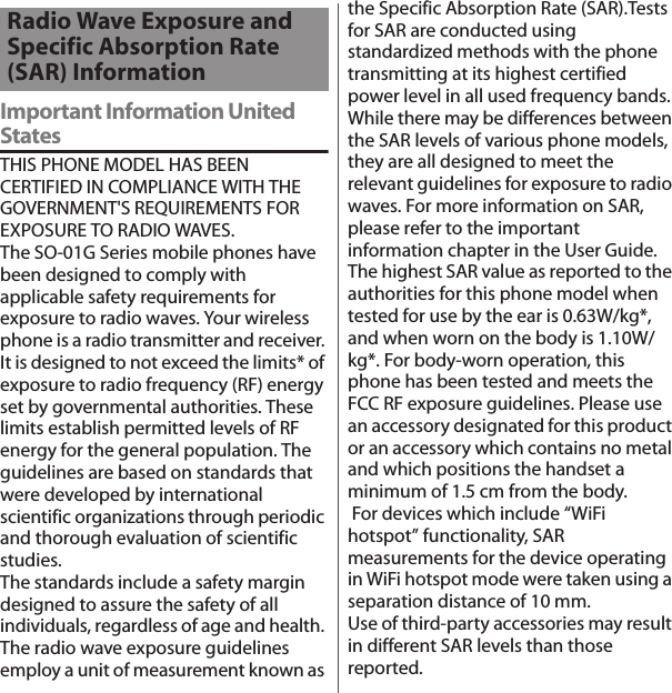 付録／索引Important Information United StatesTHIS PHONE MODEL HAS BEEN CERTIFIED IN COMPLIANCE WITH THE GOVERNMENT&apos;S REQUIREMENTS FOR EXPOSURE TO RADIO WAVES.The SO-01G Series mobile phones have been designed to comply with applicable safety requirements for exposure to radio waves. Your wireless phone is a radio transmitter and receiver. It is designed to not exceed the limits* of exposure to radio frequency (RF) energy set by governmental authorities. These limits establish permitted levels of RF energy for the general population. The guidelines are based on standards that were developed by international scientific organizations through periodic and thorough evaluation of scientific studies.The standards include a safety margin designed to assure the safety of all individuals, regardless of age and health. The radio wave exposure guidelines employ a unit of measurement known as the Specific Absorption Rate (SAR).Tests for SAR are conducted using standardized methods with the phone transmitting at its highest certified power level in all used frequency bands. While there may be differences between the SAR levels of various phone models, they are all designed to meet the relevant guidelines for exposure to radio waves. For more information on SAR, please refer to the important information chapter in the User Guide.The highest SAR value as reported to the authorities for this phone model when tested for use by the ear is 0.63W/kg*, and when worn on the body is 1.10W/kg*. For body-worn operation, this phone has been tested and meets the FCC RF exposure guidelines. Please use an accessory designated for this product or an accessory which contains no metal and which positions the handset a minimum of 1.5 cm from the body. For devices which include “WiFi hotspot” functionality, SAR measurements for the device operating in WiFi hotspot mode were taken using a separation distance of 10 mm.Use of third-party accessories may result in different SAR levels than those reported.Radio Wave Exposure and Specific Absorption Rate (SAR) Information