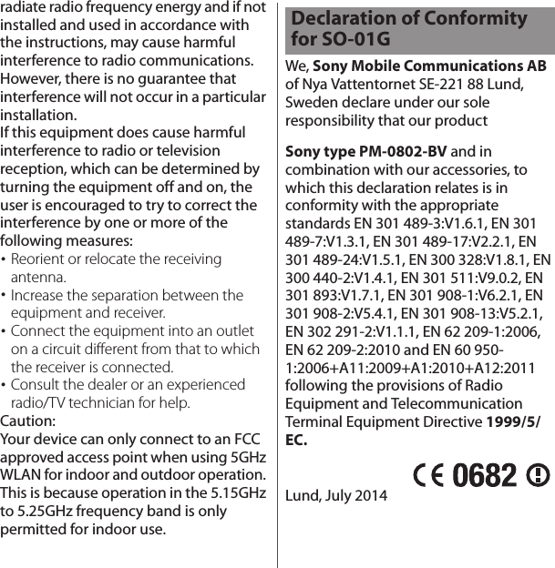 radiate radio frequency energy and if not installed and used in accordance with the instructions, may cause harmful interference to radio communications. However, there is no guarantee that interference will not occur in a particular installation.If this equipment does cause harmful interference to radio or television reception, which can be determined by turning the equipment off and on, the user is encouraged to try to correct the interference by one or more of the following measures:･Reorient or relocate the receiving antenna.･Increase the separation between the equipment and receiver.･Connect the equipment into an outlet on a circuit different from that to which the receiver is connected.･Consult the dealer or an experienced radio/TV technician for help.Caution:Your device can only connect to an FCC approved access point when using 5GHz WLAN for indoor and outdoor operation. This is because operation in the 5.15GHz to 5.25GHz frequency band is only permitted for indoor use.We, Sony Mobile Communications AB of Nya Vattentornet SE-221 88 Lund, Sweden declare under our sole responsibility that our productSony type PM-0802-BV and in combination with our accessories, to which this declaration relates is in conformity with the appropriate standards EN 301 489-3:V1.6.1, EN 301 489-7:V1.3.1, EN 301 489-17:V2.2.1, EN 301 489-24:V1.5.1, EN 300 328:V1.8.1, EN 300 440-2:V1.4.1, EN 301 511:V9.0.2, EN 301 893:V1.7.1, EN 301 908-1:V6.2.1, EN 301 908-2:V5.4.1, EN 301 908-13:V5.2.1, EN 302 291-2:V1.1.1, EN 62 209-1:2006, EN 62 209-2:2010 and EN 60 950-1:2006+A11:2009+A1:2010+A12:2011 following the provisions of Radio Equipment and Telecommunication Terminal Equipment Directive 1999/5/EC.Lund, July 2014Declaration of Conformity for SO-01G