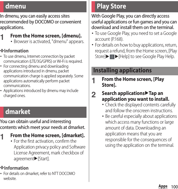 100AppsAppsIn dmenu, you can easily access sites recommended by DOCOMO or convenient applications.1From the Home screen, [dmenu].･Browser is activated, &quot;dmenu&quot; appears.❖Information･To use dmenu, Internet connection by packet communication (LTE/3G/GPRS) or Wi-Fi is required.･For connecting dmenu and downloading applications introduced in dmenu, packet communication charge is applied separately. Some applications automatically perform packet communications.･Applications introduced by dmenu may include charged ones.You can obtain useful and interesting contents which meet your needs at dmarket.1From the Home screen, [dmarket].･For the first activation, confirm the Application privacy policy and Software License Agreement, mark checkbox of agreementu[Start].❖Information･For details on dmarket, refer to NTT DOCOMO website.With Google Play, you can directly access useful applications or fun games and you can download and install them on the terminal.･To use Google Play, you need to set a Google account (P.168).･For details on how to buy applications, return, request a refund, from the Home screen, [Play Store]uu[Help] to see Google Play Help.1From the Home screen, [Play Store].2Search applicationsuTap an application you want to install.･Check the displayed contents carefully and follow the onscreen instructions.･Be careful especially about applications which access many functions or large amount of data. Downloading an application means that you are responsible for the consequences of using the application on the terminal.dmenudmarketPlay StoreInstalling applications