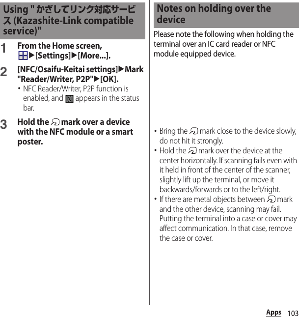 103Apps1From the Home screen, u[Settings]u[More...].2[NFC/Osaifu-Keitai settings]uMark &quot;Reader/Writer, P2P&quot;u[OK].･NFC Reader/Writer, P2P function is enabled, and   appears in the status bar.3Hold the   mark over a device with the NFC module or a smart poster.Please note the following when holding the terminal over an IC card reader or NFC module equipped device.･Bring the   mark close to the device slowly, do not hit it strongly.･Hold the   mark over the device at the center horizontally. If scanning fails even with it held in front of the center of the scanner, slightly lift up the terminal, or move it backwards/forwards or to the left/right.･If there are metal objects between   mark and the other device, scanning may fail. Putting the terminal into a case or cover may affect communication. In that case, remove the case or cover.Using &quot; かざしてリンク対応サービス (Kazashite-Link compatible service)&quot;Notes on holding over the device