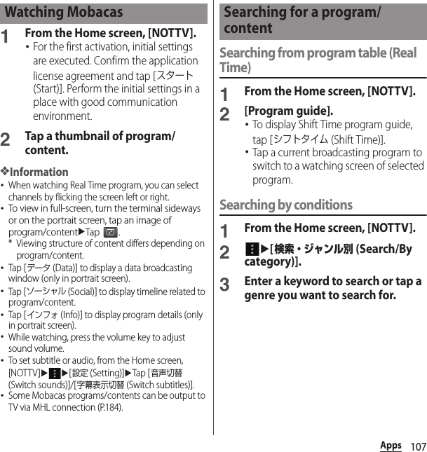 107Apps1From the Home screen, [NOTTV].･For the first activation, initial settings are executed. Confirm the application license agreement and tap [スタート (Start)]. Perform the initial settings in a place with good communication environment.2Tap a thumbnail of program/content.❖Information･When watching Real Time program, you can select channels by flicking the screen left or right.･To view in full-screen, turn the terminal sideways or on the portrait screen, tap an image of program/contentuTap .* Viewing structure of content differs depending on program/content.･Tap [データ (Data)] to display a data broadcasting window (only in portrait screen).･Tap [ソーシャル (Social)] to display timeline related to program/content.･Tap [インフォ (Info)] to display program details (only in portrait screen).･While watching, press the volume key to adjust sound volume.･To set subtitle or audio, from the Home screen, [NOTTV]uu[設定 (Setting)]uTap [音声切替 (Switch sounds)]/[字幕表示切替 (Switch subtitles)].･Some Mobacas programs/contents can be output to TV via MHL connection (P.184).Searching from program table (Real Time)1From the Home screen, [NOTTV].2[Program guide].･To display Shift Time program guide, tap [シフトタイム (Shift Time)].･Tap a current broadcasting program to switch to a watching screen of selected program.Searching by conditions1From the Home screen, [NOTTV].2u[検索・ジャンル別 (Search/By category)].3Enter a keyword to search or tap a genre you want to search for.Watching Mobacas Searching for a program/content