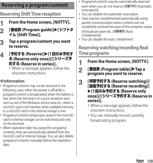 108AppsReserving Shift Time reception1From the Home screen, [NOTTV].2[番組表 (Program guide)]u[シフトタイム (Shift Time)].3Tap a program/content you want to reserve.4[予約する (Reserve)]u[1回のみ予約する (Reserve only once)]/[シリーズ予約する (Reserve in series)].･When a message appears, follow the onscreen instructions.❖Information･Programs/contents may not be received in the following cases: when the power is off while a program/content is broadcasted, when the battery is low, when the terminal is in a poor reception area such as out of the Mobacas service area etc., when a microSD card is not inserted, when available memory in a microSD card or the internal storage is low.･Programs/contents temporarily saved in the microSD card or internal storage can be watched/used only on the terminal.･When expiration date has passed for programs/contents, they are automatically deleted from the microSD card or internal storage. You can also delete programs/contents manually before the expiration date.･Programs/contents may be automatically reserved even when you do not reserve (自動予約 (Automatic reservation)).･You can disable the automatic reservation.･Data may be complemented automatically using packet communication when contents are not completely received because of the reception status of broadcast wave etc. (自動補完 (Auto complement)).･You can disable the auto complement.Reserving watching/recording Real Time programs1From the Home screen, [NOTTV].2[番組表 (Program table)]uTap a program you want to reserve.3[視聴予約する (Reserve watching)]/[録画予約する (Reserve recording)]u[1回のみ予約する (Reserve only once)]/[シリーズ予約する (Reserve in series)].･When a message appears, follow the onscreen instructions.･You can manually record currently broadcasting program.Reserving a program/content