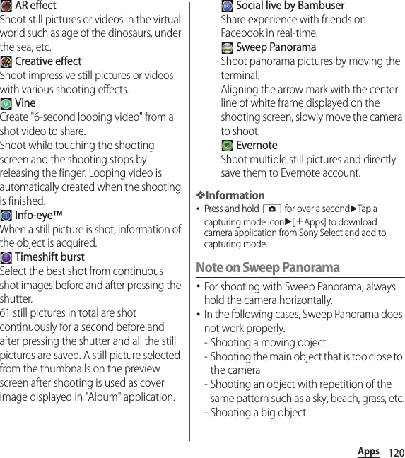 120Apps AR effectShoot still pictures or videos in the virtual world such as age of the dinosaurs, under the sea, etc. Creative effectShoot impressive still pictures or videos with various shooting effects. VineCreate &quot;6-second looping video&quot; from a shot video to share.Shoot while touching the shooting screen and the shooting stops by releasing the finger. Looping video is automatically created when the shooting is finished. Info-eye™When a still picture is shot, information of the object is acquired. Timeshift burstSelect the best shot from continuous shot images before and after pressing the shutter.61 still pictures in total are shot continuously for a second before and after pressing the shutter and all the still pictures are saved. A still picture selected from the thumbnails on the preview screen after shooting is used as cover image displayed in &quot;Album&quot; application. Social live by BambuserShare experience with friends on Facebook in real-time. Sweep PanoramaShoot panorama pictures by moving the terminal.Aligning the arrow mark with the center line of white frame displayed on the shooting screen, slowly move the camera to shoot. EvernoteShoot multiple still pictures and directly save them to Evernote account.❖Information･Press and hold k for over a seconduTap a capturing mode iconu[＋Apps] to download camera application from Sony Select and add to capturing mode.Note on Sweep Panorama･For shooting with Sweep Panorama, always hold the camera horizontally.･In the following cases, Sweep Panorama does not work properly.- Shooting a moving object- Shooting the main object that is too close to the camera- Shooting an object with repetition of the same pattern such as a sky, beach, grass, etc.- Shooting a big object