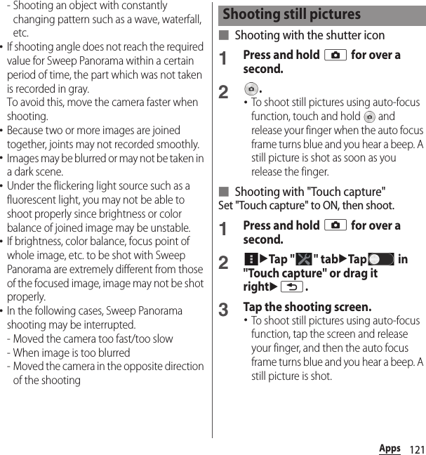 121Apps- Shooting an object with constantly changing pattern such as a wave, waterfall, etc.･If shooting angle does not reach the required value for Sweep Panorama within a certain period of time, the part which was not taken is recorded in gray.To avoid this, move the camera faster when shooting.･Because two or more images are joined together, joints may not recorded smoothly.･Images may be blurred or may not be taken in a dark scene.･Under the flickering light source such as a fluorescent light, you may not be able to shoot properly since brightness or color balance of joined image may be unstable.･If brightness, color balance, focus point of whole image, etc. to be shot with Sweep Panorama are extremely different from those of the focused image, image may not be shot properly.･In the following cases, Sweep Panorama shooting may be interrupted.- Moved the camera too fast/too slow- When image is too blurred- Moved the camera in the opposite direction of the shooting■ Shooting with the shutter icon1Press and hold k for over a second.2.･To shoot still pictures using auto-focus function, touch and hold   and release your finger when the auto focus frame turns blue and you hear a beep. A still picture is shot as soon as you release the finger.■ Shooting with &quot;Touch capture&quot;Set &quot;Touch capture&quot; to ON, then shoot.1Press and hold k for over a second.2uTap &quot; &quot; tabuTap  in &quot;Touch capture&quot; or drag it rightux.3Tap the shooting screen.･To shoot still pictures using auto-focus function, tap the screen and release your finger, and then the auto focus frame turns blue and you hear a beep. A still picture is shot.Shooting still pictures