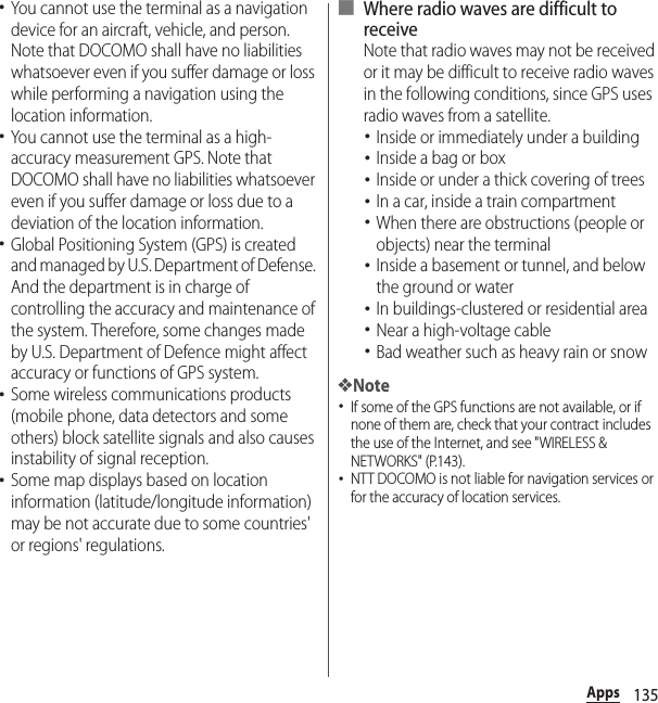 135Apps･You cannot use the terminal as a navigation device for an aircraft, vehicle, and person. Note that DOCOMO shall have no liabilities whatsoever even if you suffer damage or loss while performing a navigation using the location information.･You cannot use the terminal as a high-accuracy measurement GPS. Note that DOCOMO shall have no liabilities whatsoever even if you suffer damage or loss due to a deviation of the location information.･Global Positioning System (GPS) is created and managed by U.S. Department of Defense. And the department is in charge of controlling the accuracy and maintenance of the system. Therefore, some changes made by U.S. Department of Defence might affect accuracy or functions of GPS system.･Some wireless communications products (mobile phone, data detectors and some others) block satellite signals and also causes instability of signal reception.･Some map displays based on location information (latitude/longitude information) may be not accurate due to some countries&apos; or regions&apos; regulations.■ Where radio waves are difficult to receiveNote that radio waves may not be received or it may be difficult to receive radio waves in the following conditions, since GPS uses radio waves from a satellite.･Inside or immediately under a building･Inside a bag or box･Inside or under a thick covering of trees･In a car, inside a train compartment･When there are obstructions (people or objects) near the terminal･Inside a basement or tunnel, and below the ground or water･In buildings-clustered or residential area･Near a high-voltage cable･Bad weather such as heavy rain or snow❖Note･If some of the GPS functions are not available, or if none of them are, check that your contract includes the use of the Internet, and see &quot;WIRELESS &amp; NETWORKS&quot; (P.143).･NTT DOCOMO is not liable for navigation services or for the accuracy of location services.