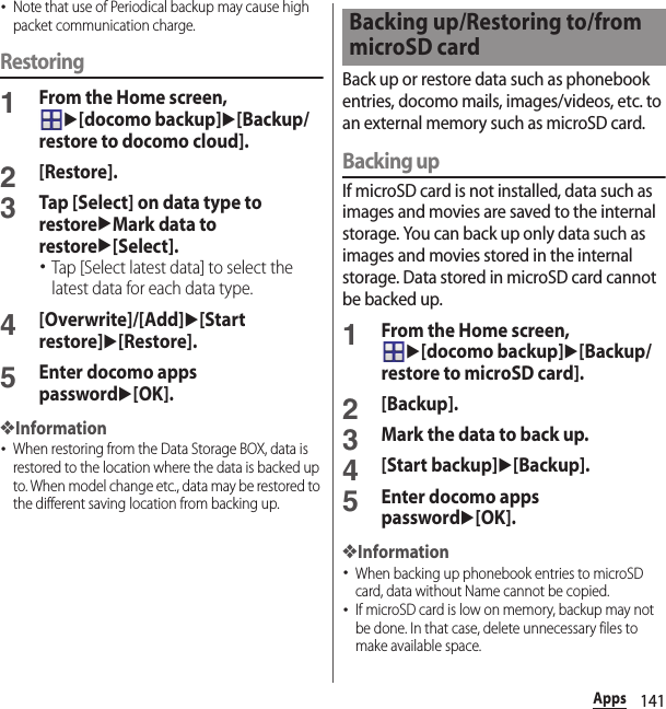 141Apps･Note that use of Periodical backup may cause high packet communication charge.Restoring1From the Home screen, u[docomo backup]u[Backup/restore to docomo cloud].2[Restore].3Tap [Select] on data type to restoreuMark data to restoreu[Select].･Tap [Select latest data] to select the latest data for each data type.4[Overwrite]/[Add]u[Start restore]u[Restore].5Enter docomo apps passwordu[OK].❖Information･When restoring from the Data Storage BOX, data is restored to the location where the data is backed up to. When model change etc., data may be restored to the different saving location from backing up.Back up or restore data such as phonebook entries, docomo mails, images/videos, etc. to an external memory such as microSD card.Backing upIf microSD card is not installed, data such as images and movies are saved to the internal storage. You can back up only data such as images and movies stored in the internal storage. Data stored in microSD card cannot be backed up.1From the Home screen, u[docomo backup]u[Backup/restore to microSD card].2[Backup].3Mark the data to back up.4[Start backup]u[Backup].5Enter docomo apps passwordu[OK].❖Information･When backing up phonebook entries to microSD card, data without Name cannot be copied.･If microSD card is low on memory, backup may not be done. In that case, delete unnecessary files to make available space.Backing up/Restoring to/from microSD card