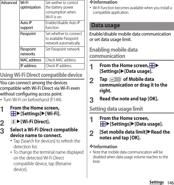 146SettingsUsing Wi-Fi Direct compatible deviceYou can connect among the devices compatible with Wi-Fi Direct via Wi-Fi even without configuring access point.･Turn Wi-Fi on beforehand (P.144).1From the Home screen, u[Settings]u[Wi-Fi].2u[Wi-Fi Direct].3Select a Wi-Fi Direct compatible device name to connect.･Tap [Search for devices] to refresh the detection list.･To change the terminal name displayed on the detected Wi-Fi Direct compatible device, tap [Rename device].❖Information･Wi-Fi function becomes available when you install a compatible application.Enable/disable mobile data communication or set data usage limit.Enabling mobile data communication1From the Home screen,u[Settings]u[Data usage].2Tap   of Mobile data communication or drag it to the right.3Read the note and tap [OK].Setting data usage limit1From the Home screen, u[Settings]u[Data usage].2[Set mobile data limit]uRead the notes and tap [OK].❖Information･Note that mobile data communication will be disabled when data usage volume reaches to the limit.Advanced Wi-Fi optimizationSet wether to control the battery power consumption when Wi-Fi is on.Auto IP supportEnable/disable Auto IP function.PasspointSet whether to connect to available Passpoint network automatically.Passpoint networksSet Passpoint network.MAC addressCheck MAC address.IP addressCheck IP address.Data usage