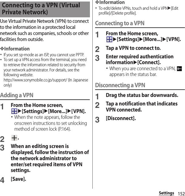 152SettingsUse Virtual Private Network (VPN) to connect to the information in a protected local network such as companies, schools or other facilities from outside.❖Information･If you set sp-mode as an ISP, you cannot use PPTP.･To set up a VPN access from the terminal, you need to retrieve the information related to security from your network administrator. For details, see the following website.http://www.sonymobile.co.jp/support/ (In Japanese only) Adding a VPN1From the Home screen, u[Settings]u[More...]u[VPN].･When the note appears, follow the onscreen instructions to set unlocking method of screen lock (P.164).2.3When an editing screen is displayed, follow the instruction of the network administrator to enter/set required items of VPN settings.4[Save].❖Information･To edit/delete VPNs, touch and hold a VPNu[Edit profile]/[Delete profile].Connecting to a VPN1From the Home screen, u[Settings]u[More...]u[VPN].2Tap a VPN to connect to.3Enter required authentication informationu[Connect].･When you are connected to a VPN,   appears in the status bar.Disconnecting a VPN1Drag the status bar downwards.2Tap a notification that indicates VPN connected.3[Disconnect].Connecting to a VPN (Virtual Private Network)