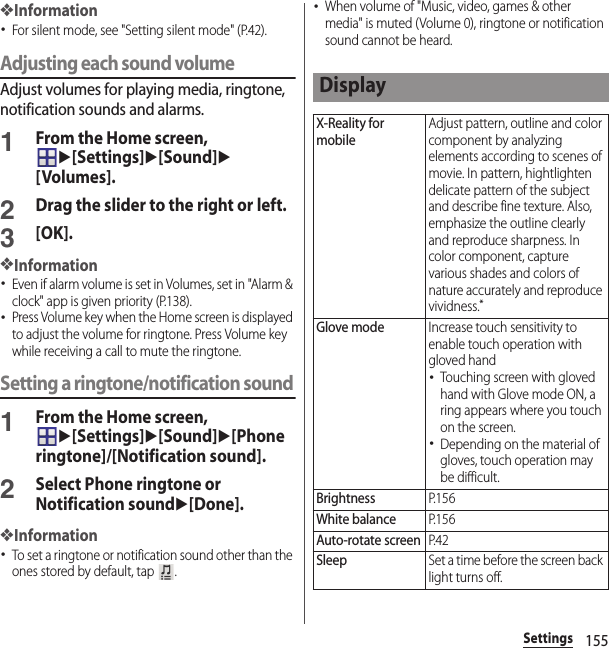 155Settings❖Information･For silent mode, see &quot;Setting silent mode&quot; (P.42).Adjusting each sound volumeAdjust volumes for playing media, ringtone, notification sounds and alarms.1From the Home screen, u[Settings]u[Sound]u[Volumes].2Drag the slider to the right or left.3[OK].❖Information･Even if alarm volume is set in Volumes, set in &quot;Alarm &amp; clock&quot; app is given priority (P.138).･Press Volume key when the Home screen is displayed to adjust the volume for ringtone. Press Volume key while receiving a call to mute the ringtone.Setting a ringtone/notification sound1From the Home screen, u[Settings]u[Sound]u[Phone ringtone]/[Notification sound].2Select Phone ringtone or Notification soundu[Done].❖Information･To set a ringtone or notification sound other than the ones stored by default, tap  .･When volume of &quot;Music, video, games &amp; other media&quot; is muted (Volume 0), ringtone or notification sound cannot be heard.DisplayX-Reality for mobileAdjust pattern, outline and color component by analyzing elements according to scenes of movie. In pattern, hightlighten delicate pattern of the subject and describe fine texture. Also, emphasize the outline clearly and reproduce sharpness. In color component, capture various shades and colors of nature accurately and reproduce vividness.*Glove modeIncrease touch sensitivity to enable touch operation with gloved hand･Touching screen with gloved hand with Glove mode ON, a ring appears where you touch on the screen.･Depending on the material of gloves, touch operation may be difficult.BrightnessP. 1 5 6White balanceP. 1 5 6Auto-rotate screenP. 4 2SleepSet a time before the screen back light turns off.