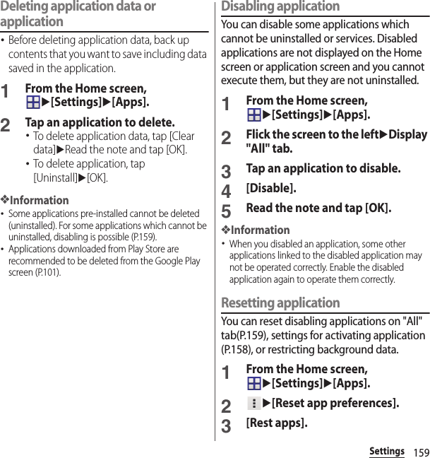 159SettingsDeleting application data or application･Before deleting application data, back up contents that you want to save including data saved in the application.1From the Home screen, u[Settings]u[Apps].2Tap an application to delete.･To delete application data, tap [Clear data]uRead the note and tap [OK].･To delete application, tap [Uninstall]u[OK].❖Information･Some applications pre-installed cannot be deleted (uninstalled). For some applications which cannot be uninstalled, disabling is possible (P.159).･Applications downloaded from Play Store are recommended to be deleted from the Google Play screen (P.101).Disabling applicationYou can disable some applications which cannot be uninstalled or services. Disabled applications are not displayed on the Home screen or application screen and you cannot execute them, but they are not uninstalled.1From the Home screen, u[Settings]u[Apps].2Flick the screen to the leftuDisplay &quot;All&quot; tab.3Tap an application to disable.4[Disable].5Read the note and tap [OK].❖Information･When you disabled an application, some other applications linked to the disabled application may not be operated correctly. Enable the disabled application again to operate them correctly.Resetting applicationYou can reset disabling applications on &quot;All&quot; tab(P.159), settings for activating application (P.158), or restricting background data.1From the Home screen, u[Settings]u[Apps].2u[Reset app preferences].3[Rest apps].